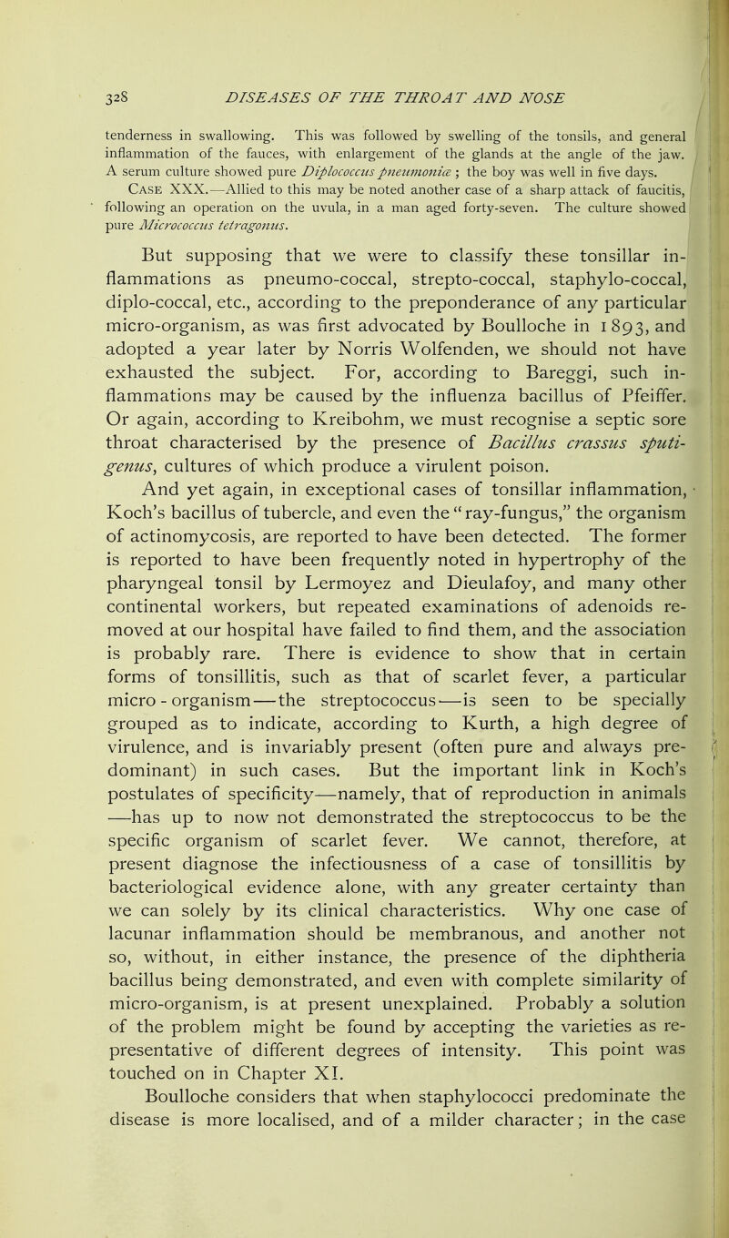 tenderness in swallowing. This was followed by swelling of the tonsils, and general inflammation of the fauces, with enlargement of the glands at the angle of the jaw. A serum culture showed pure Diplococcus pneumonia:; the boy was well in five days. Case XXX.—Allied to this may be noted another case of a sharp attack of faucitis, following an operation on the uvula, in a man aged forty-seven. The culture showed pure Micrococcus tetragonus. But supposing that we were to classify these tonsillar in- flammations as pneumo-coccal, strepto-coccal, staphylo-coccal, diplo-coccal, etc., according to the preponderance of any particular micro-organism, as was first advocated by Boulloche in 1893, ^^^ adopted a year later by Norris Wolfenden, we should not have exhausted the subject. For, according to Bareggi, such in- flammations may be caused by the influenza bacillus of Pfeiffer. Or again, according to Kreibohm, we must recognise a septic sore throat characterised by the presence of Bacillus crassus sputi- genus^ cultures of which produce a virulent poison. And yet again, in exceptional cases of tonsillar inflammation, • Koch's bacillus of tubercle, and even the ray-fungus, the organism of actinomycosis, are reported to have been detected. The former is reported to have been frequently noted in hypertrophy of the pharyngeal tonsil by Lermoyez and Dieulafoy, and many other continental workers, but repeated examinations of adenoids re- moved at our hospital have failed to find them, and the association is probably rare. There is evidence to show that in certain forms of tonsillitis, such as that of scarlet fever, a particular micro-organism—the streptococcus'—is seen to be specially grouped as to indicate, according to Kurth, a high degree of virulence, and is invariably present (often pure and always pre- dominant) in such cases. But the important link in Koch's postulates of specificity—namely, that of reproduction in animals —has up to now not demonstrated the streptococcus to be the specific organism of scarlet fever. We cannot, therefore, at present diagnose the infectiousness of a case of tonsillitis by bacteriological evidence alone, with any greater certainty than we can solely by its clinical characteristics. Why one case of lacunar inflammation should be membranous, and another not so, without, in either instance, the presence of the diphtheria bacillus being demonstrated, and even with complete similarity of micro-organism, is at present unexplained. Probably a solution of the problem might be found by accepting the varieties as re- presentative of different degrees of intensity. This point was touched on in Chapter XL Boulloche considers that when staphylococci predominate the disease is more localised, and of a milder character; in the case