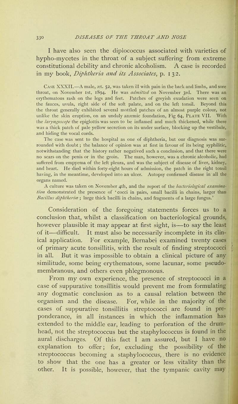 I have also seen the dipiococcus associated with varieties of hypho-mycetes in the throat of a subject suffering from extreme constitutional debility and chronic alcoholism. A case is recorded in my book, DiphtheiHa and its Associates, p. 132. Case XXXII.—A male, set. 52, was taken ill with pain in the back and limbs, and sore throat, on November 1st, 1894. He was admitted on November 3rd. There was an erythematous rash on the legs and feet. Patches of greyish exudation were seen on the fauces, uvula, right side of the soft palate, and on the left tonsil. Beyond this the throat generally exhibited several mottled patches of an almost purple colour, not unlike the skin eruption, on an unduly anaemic foundation, Fig 64, Plate VII. With the laryngoscope the epiglottis was seen to be inflamed and much thickened, while there was a thick patch of pale yellow secretion on its under surface, blocking up the vestibule, and hiding the vocal cords. The case was sent to the hospital as one of diphtheria, but our diagnosis was sur- rounded with doubt; the balance of opinion was at first in favour of its being syphilitic, notwithstanding that the history rather negatived such a conclusion, and that there were no scars on the penis or in the groin. The man, however, was a chronic alcoholic, had suffered from empyema of the left pleura, and was the subject of disease of liver, kidney, and heart. He died within forty-eight hours of admission, the patch in the right tonsil having, in the meantime, developed into an ulcer. Autopsy confirmed disease in all the organs named. A culture was taken on November 4th, and the report of the bacteriological examina- tion demonstrated the presence of ' cocci in pairs, small bacilli in chains, larger than Bacilhts diphtheriix ; large thick bacilli in chains, and fragments of a large fungus.' Consideration of the foregoing statements forces us to a conclusion that, whilst a classification on bacteriological grounds, however plausible it may appear at first sight, is—to say the least of it—difficult. It must also be necessarily incomplete in its clin- ical application. For example, Bernabei examined twenty cases of primary acute tonsillitis, with the result of finding streptococci in all. But it was impossible to obtain a clinical picture of any similitude, some being erythematous, some lacunar, some pseudo- membranous, and others even phlegmonous. From my own experience, the presence of streptococci in a case of suppurative tonsillitis would prevent me from formulating any dogmatic conclusion as to a causal relation between the organism and the disease. For, while in the majority of the cases of suppurative tonsillitis streptococci are found in pre- ponderance, in all instances in which the inflammation has extended to the middle ear, leading to perforation of the drum- head, not the streptococcus but the staphylococcus is found in the aural discharges. Of this fact I am assured, but I have no explanation to offer; for, excluding the possibility of the streptococcus becoming a staphylococcus,. there is no evidence to show that the one has a greater or less vitality than the other. It is possible, however, that the tympanic cavity may