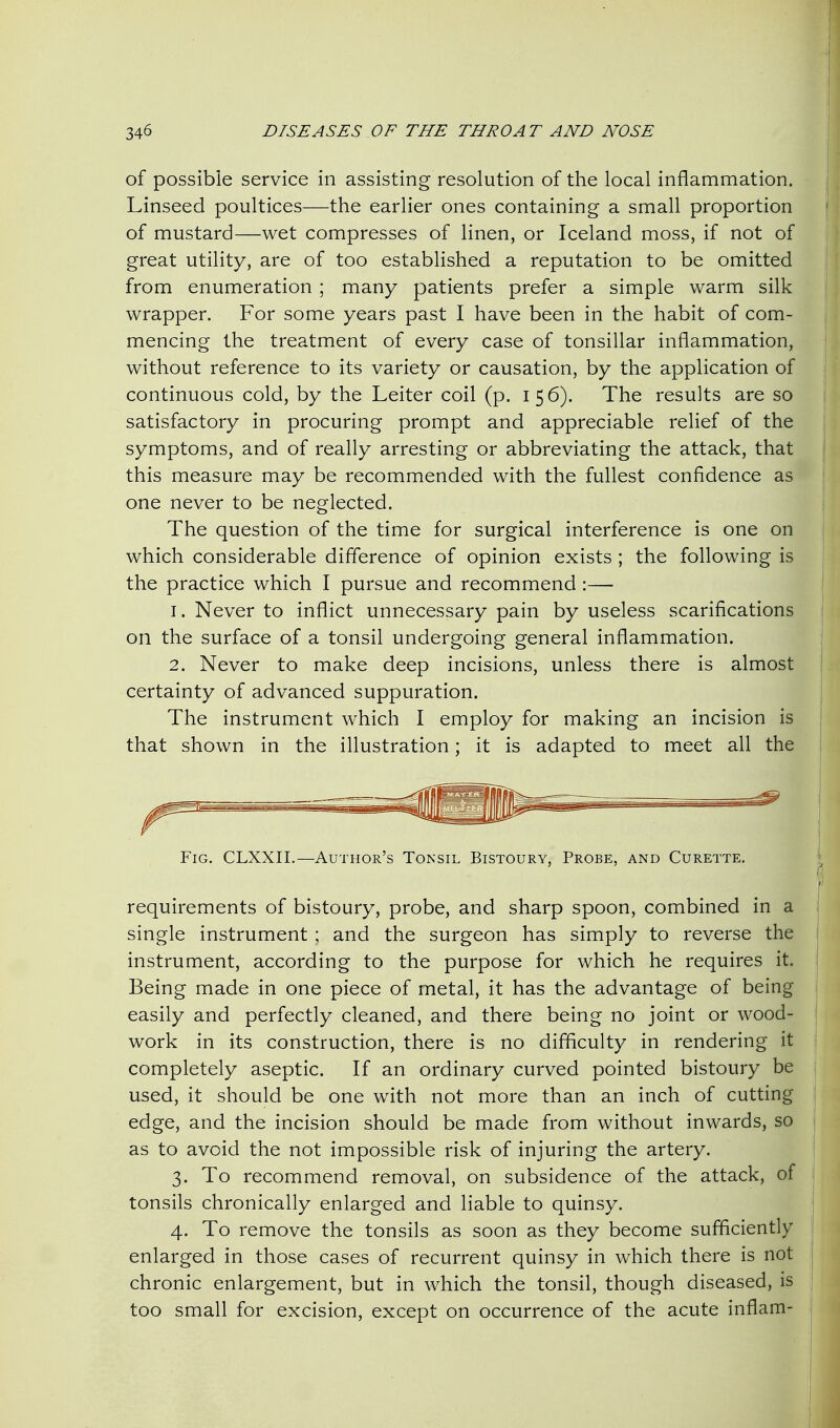 of possible service in assisting resolution of the local inflammation. Linseed poultices—the earlier ones containing a small proportion of mustard—wet compresses of linen, or Iceland moss, if not of great utility, are of too established a reputation to be omitted from enumeration ; many patients prefer a simple warm silk wrapper. For some years past I have been in the habit of com- mencing the treatment of every case of tonsillar inflammation, without reference to its variety or causation, by the application of continuous cold, by the Leiter coil (p. 156). The results are so satisfactory in procuring prompt and appreciable relief of the symptoms, and of really arresting or abbreviating the attack, that this measure may be recommended with the fullest confidence as one never to be neglected. The question of the time for surgical interference is one on which considerable difference of opinion exists ; the following is the practice which I pursue and recommend :— 1. Never to inflict unnecessary pain by useless scarifications on the surface of a tonsil undergoing general inflammation. 2. Never to make deep incisions, unless there is almost certainty of advanced suppuration. The instrument which I employ for making an incision is that shown in the illustration; it is adapted to meet all the Fig. CLXXII.—Author's Tonsil Bistoury, Probe, and Curette. requirements of bistoury, probe, and sharp spoon, combined in a single instrument ; and the surgeon has simply to reverse the instrument, according to the purpose for which he requires it. Being made in one piece of metal, it has the advantage of being easily and perfectly cleaned, and there being no joint or wood- work in its construction, there is no difficulty in rendering it completely aseptic. If an ordinary curved pointed bistoury be used, it should be one with not more than an inch of cutting edge, and the incision should be made from without inwards, so as to avoid the not impossible risk of injuring the artery. 3. To recommend removal, on subsidence of the attack, of tonsils chronically enlarged and liable to quinsy. 4. To remove the tonsils as soon as they become sufficiently enlarged in those cases of recurrent quinsy in which there is not chronic enlargement, but in which the tonsil, though diseased, is too small for excision, except on occurrence of the acute inflam-