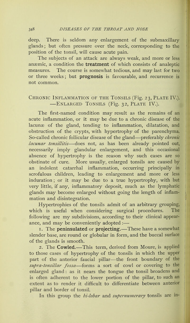 deep. There is seldom any enlargement of the submaxillary glands; but often pressure over the neck, corresponding to the position of the tonsil, will cause acute pain. The subjects of an attack are always weak, and more or less anaemic, a condition the treatment of which consists of analeptic measures. The course is somewhat tedious, and may last for two or three weeks; but prognosis is favourable, and recurrence is not common. Chronic Inflammation of the Tonsils (Fig. 23, Plate IV.). —Enlarged Tonsils (Fig. 32, Plate IV.). The first-named condition may result as the remains of an acute inflammation, or it may be due to a chronic disease of the lacunae of the gland, tending to inflammation, dilatation, and obstruction of the crypts, with hypertrophy of the parenchyma. So-called chronic follicular disease of the gland—preferably chro7iic lacunar tonsillitis—does not, as has been already pointed out, necessarily imply glandular enlargement, and this occasional absence of hypertrophy is the reason why such cases are so obstinate of cure. More usually, enlarged tonsils are caused by an indolent catarrhal inflammation, occurring principally in scrofulous children, leading to enlargement and more or less induration ; or it may be due to a true hypertrophy, with but very little, if any, inflammatory deposit, much as the lymphatic glands may become enlarged without going the length of inflam- mation and disintegration. Hypertrophies of the tonsils admit of an arbitrary grouping, which is useful when considering surgical procedures. The following are my subdivisions, according to their clinical appear- ance, and may be conveniently adopted :— 1. The peninsulated or projecting.—These have a somewhat slender base, are round or globular in form, and the buccal surface of the glands is smooth. 2. The Cowled.—This term, derived from Moure, is applied to those cases of hypertrophy of the tonsils in which the upper part of the anterior faucial pillar—the front boundary of the supra-tonsillar fossa—forms a sort of cowl or covering to the enlarged gland: as it nears the tongue the tonsil broadens and is often adherent to the lower portion of the pillar, to such an extent as to render it difficult to differentiate between anterior pillar and border of tonsil. In this group the bi-lobar and supernumerary tonsils are in-