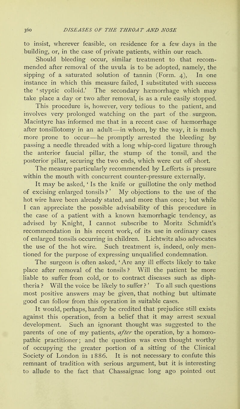 to insist, wherever feasible, on residence for a few days in the building, or, in the case of private patients, within our reach. Should bleeding occur, similar treatment to that recom- mended after removal of the uvula is to be adopted, namely, the sipping of a saturated solution of tannin (Form. 4), In one instance in which this measure failed, I substituted with success the ' styptic colloid.' The secondary haemorrhage which may take place a day or two after removal, is as a rule easily stopped. This procedure is, however, very tedious to the patient, and involves very prolonged watching on the part of the surgeon. Macintyre has informed me that in a recent case of haemorrhage after tonsillotomy in an adult—in whom, by the way, it is much more prone to occur—he promptly arrested the bleeding by passing a needle threaded with a long whip-cord ligature through the anterior faucial pillar, the stump of the tonsil, and the posterior pillar, securing the two ends, which were cut off short. The measure particularly recommended by Lefferts is pressure within the mouth with concurrent counter-pressure externally. It may be asked, ' Is the knife or guillotine the only method of excising enlarged tonsils ?' My objections to the use of the hot wire have been already stated, and more than once; but while I can appreciate the possible advisability of this procedure in the case of a patient with a known haemorrhagic tendency, as advised by Knight, I cannot subscribe to Moritz Schmidt's recommendation in his recent work, of its use in ordinary cases of enlarged tonsils occurring in children. Lichtwitz also advocates the use of the hot wire. Such treatment is, indeed, only men- tioned for the purpose of expressing unqualified condemnation. The surgeon is often asked, 'Are any ill effects likely to take place after removal of the tonsils ? Will the patient be more liable to suffer from cold, or to contract diseases such as diph- theria ? Will the voice be likely to suffer ? ' To all such questions most positive answers may be given, that nothing but ultimate good can follow from this operation in suitable cases. It would, perhaps, hardly be credited that prejudice still exists against this operation, from a belief that it may arrest sexual development. Such an ignorant thought was suggested to the parents of one of my patients, after the operation, by a homoeo- pathic practitioner; and the question was even thought worthy of occupying the greater portion of a sitting of the Clinical Society of London in 1886. It is not necessary to confute this remnant of tradition with serious argument, but it is interesting to allude to the fact that Chassaignac long ago pointed out