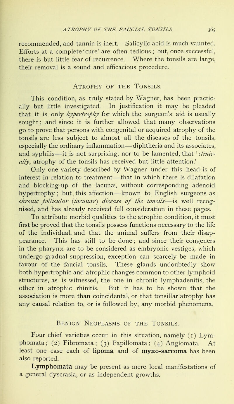 recommended, and tannin is inert. Salicylic acid is much vaunted. Efforts at a complete'cure' are often tedious ; but, once successful, there is but little fear of recurrence. Where the tonsils are large, their removal is a sound and efficacious procedure. Atrophy of the Tonsils. This condition, as truly stated by Wagner, has been practic- ally but little investigated. In justification it may be pleaded that it is only hypertrophy for which the surgeon's aid is usually sought; and since it is further allowed that many observations go to prove that persons with congenital or acquired atrophy of the tonsils are less subject to almost all the diseases of the tonsils, especially the ordinary inflammation—diphtheria and its associates, and syphilis—it is not surprising, nor to be lamented, that ' clinic- ally^ atrophy of the tonsils has received but little attention.' Only one variety described by Wagner under this head is of interest in relation to treatment—that in which there is dilatation and blocking-up of the lacunse, without corresponding adenoid hypertrophy ; but this affection—known to English surgeons as chronic follicular {lacunar) disease of the tonsils—is well recog- nised, and has already received full consideration in these pages. To attribute morbid qualities to the atrophic condition, it must first be proved that the tonsils possess functions necessary to the life of the individual, and that the animal suffers from their disap- pearance. This has still to be done; and since their congeners in the pharynx are to be considered as embryonic vestiges, v/hich undergo gradual suppression, exception can scarcely be made in favour of the faucial tonsils. These glands undoubtedly show both hypertrophic and atrophic changes common to other lymphoid structures, as is witnessed, the one in chronic lymphadenitis, the other in atrophic rhinitis. But it has to be shown that the association is more than coincidental, or that tonsillar atrophy has any causal relation to, or is followed by, any morbid phenomena. Benign Neoplasms of the Tonsils. Four chief varieties occur in this situation, namely (i) Lym- phomata ; (2) Fibromata ; (3) Papillomata ; (4) Angiomata. At least one case each of lipoma and of myxo-sarcoma has been also reported. Lymphomata may be present as mere local manifestations of a general dyscrasia, or as independent growths.