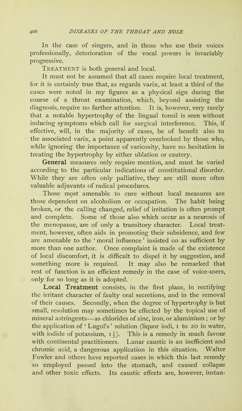 In the case of singers, and in those who use their voices professionally, deterioration of the vocal powers is invariably progressive. Treatment is both general and local. It must not be assumed that all cases require local treatment, for it is certainly true that, as regards varix, at least a third of the cases were noted in my figures as a physical sign during the course of a throat examination, which, beyond assisting the diagnosis, require no further attention. It is, however, very rarely that a notable hypertrophy of the lingual tonsil is seen without inducing symptoms which call for surgical interference. This, if effective, will, in the majority of cases, be of benefit also to the associated varix, a point apparently overlooked by those who, while ignoring the importance of varicosity, have no hesitation in treating the hypertrophy by either ublation or cautery. General measures only require mention, and must be varied according to the particular indications of constitutional disorder. While they are often only palliative, they are still more often valuable adjuvants of radical procedures. Those m9st amenable to cure without local measures are those dependent on alcoholism or occupation. The habit being broken, or the calling changed, relief of irritation is often prompt and complete. Some of those also which occur as a neurosis of the menopause, are of only a transitory character. Local treat- ment, however, often aids in promoting their subsidence, and few are amenable to the ' moral influence' insisted on as sufficient by more than one author. Once complaint is made of the existence of local discomfort, it is difficult to dispel it by suggestion, and something more is required. It may also be remarked that rest of function is an efficient remedy in the case of voice-users, only for so long as it is adopted. Local Treatment consists, in the first place, in rectifying the irritant character of faulty oral secretions, and in the removal of their causes. Secondly, when the degree of hypertrophy is but small, resolution may sometimes be effected by the topical use of mineral astringents—as chlorides of zinc, iron, or aluminium ; or by the application of ' Lugol's' solution (liquor iodi, i to 20 in water, with iodide of potassium, ih). This is a remedy in much favour with continental practitioners. Lunar caustic is an inefficient and chromic acid, a dangerous application in this situation. Walter Fowler and others have reported cases in which this last remedy so employed passed into the stomach, and caused collapse and other toxic effects. Its caustic effects are, however, instan-