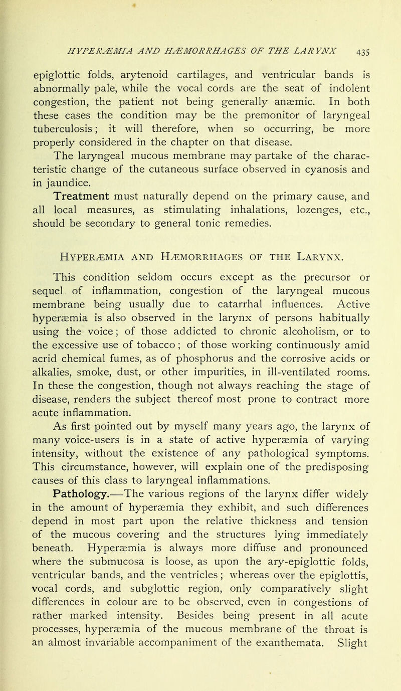 HYPER.^MIA AND HAEMORRHAGES OF THE LARYNX epiglottic folds, arytenoid cartilages, and ventricular bands is abnormally pale, while the vocal cords are the seat of indolent congestion, the patient not being generally anaemic. In both these cases the condition may be the premonitor of laryngeal tuberculosis; it will therefore, when so occurring, be more properly considered in the chapter on that disease. The laryngeal mucous membrane may partake of the charac- teristic change of the cutaneous surface observed in cyanosis and in jaundice. Treatment must naturally depend on the primary cause, and all local measures, as stimulating inhalations, lozenges, etc., should be secondary to general tonic remedies. Hyperemia and Haemorrhages of the Larynx. This condition seldom occurs except as the precursor or sequel of inflammation, congestion of the laryngeal mucous membrane being usually due to catarrhal influences. Active hyperaemia is also observed in the larynx of persons habitually using the voice; of those addicted to chronic alcoholism, or to the excessive use of tobacco ; of those working continuously amid acrid chemical fumes, as of phosphorus and the corrosive acids or alkalies, smoke, dust, or other impurities, in ill-ventilated rooms. In these the congestion, though not always reaching the stage of disease, renders the subject thereof most prone to contract more acute inflammation. As first pointed out by myself many years ago, the larynx of many voice-users is in a state of active hyperaemia of varying intensity, without the existence of any pathological symptoms. This circumstance, however, will explain one of the predisposing causes of this class to laryngeal inflammations. Pathology.—The various regions of the larynx differ widely in the amount of hyperaemia they exhibit, and such differences depend in most part upon the relative thickness and tension of the mucous covering and the structures lying immediately beneath. Hyperaemia is always more diffuse and pronounced where the submucosa is loose, as upon the ary-epiglottic folds, ventricular bands, and the ventricles; whereas over the epiglottis, vocal cords, and subglottic region, only comparatively slight differences in colour are to be observed, even in congestions of rather marked intensity. Besides being present in all acute processes, hyperaemia of the mucous membrane of the throat is an almost invariable accompaniment of the exanthemata. Slight