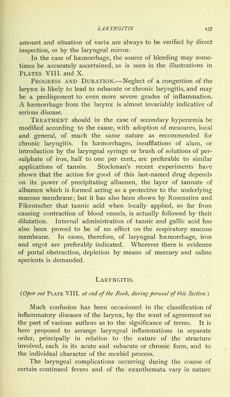 amount and situation of varix are always to be verified by direct inspection, or by the laryngeal mirror. In the case of haemorrhage, the source of bleeding may some- times be accurately ascertained, as is seen in the illustrations in Plates VI11, and X. Progress and Duration.—Neglect of a congestion of the larynx is likely to lead to subacute or chronic laryngitis, and may be a predisponent to even more severe grades of inflammation. A haemorrhage from the larynx is almost invariably indicative of serious disease. Treatment should in the case of secondary hyperaemia be modified according to the cause, with adoption of measures, local and general, of much the same nature as recommended for chronic laryngitis. In haemorrhages, insufflations of alum, or introduction by the laryngeal syringe or brush of solutions of per- sulphate of iron, half to one per cent., are preferable to similar applications of tannin. Stockman's recent experiments have shown that the action for good of this last-named drug depends on its power of precipitating albumen, the layer of tannate of albumen which is formed acting as a protective to the underlying mucous membrane; but it has also been shown by Rosenstirn and Fikentscher that tannic acid when locally applied, so far from causing contraction of blood vessels, is actually followed by their dilatation. Internal administration of tannic and gallic acid has also been proved to be of no effect on the respiratory mucous membrane. In cases, therefore, of laryngeal haemorrhage, iron and ergot are preferably indicated. Wherever there is evidence of portal obstruction, depletion by means of mercury and saline aperients is demanded. Laryngitis. {Open out Plate VIII. at end of the Book, during perusal of this Section.) Much confusion has been occasioned in the classification of inflammatory diseases of the larynx, by the want of agreement on the part of various authors as to the significance of terms. It is here proposed to arrange laryngeal inflammations in separate order, principally in relation to the nature of the structure involved, each in its acute and subacute or chronic form, and to the individual character of the morbid process. The laryngeal complications occurring during the course of certain continued fevers and of the exanthemata vary in nature