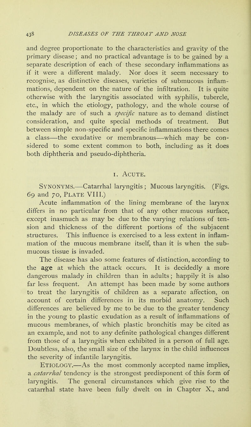 and degree proportionate to the characteristics and gravity of the primary disease; and no practical advantage is to be gained by a separate description of each of these secondary inflammations as if it were a different malady. Nor does it seem necessary to recognise, as distinctive diseases, varieties of submucous inflam- mations, dependent on the nature of the infiltration. It is quite otherwise with the laryngitis associated with syphilis, tubercle, etc., in which the etiology, pathology, and the whole course of the malady are of such a specific nature as to demand distinct consideration, and quite special methods of treatment. But between simple non-specific and specific inflammations there comes a class—the exudative or membranous—which may be con- sidered to some extent common to both, including as it does both diphtheria and pseudo-diphtheria. I. Acute. Synonyms.—Catarrhal laryngitis ; Mucous laryngitis. (Figs. 69 and 70, Plate VIII.) Acute inflammation of the lining membrane of the larynx differs in no particular from that of any other mucous surface, except inasmuch as may be due to the varying relations of ten- sion and thickness of the different portions of the subjacent structures. This influence is exercised to a less extent in inflam- mation of the mucous membrane itself, than it is when the sub- mucous tissue is invaded. The disease has also some features of distinction, according to the age at which the attack occurs. It is decidedly a more dangerous malady in children than in adults; happily it is also far less frequent. An attempt has been made by some authors to treat the laryngitis of children as a separate affection, on account of certain differences in its morbid anatomy. Such differences are believed by me to be due to the greater tendency in the young to plastic exudation as a result of inflammations of mucous membranes, of which plastic bronchitis may be cited as an example, and not to any definite pathological changes different from those of a laryngitis when exhibited in a person of full age. Doubtless, also, the small size of the larynx in the child influences the severity of infantile laryngitis. Etiology.—As the most commonly accepted name implies, a catarrhal tendency is the strongest predisponent of this form of laryngitis. The general circumstances which give rise to the catarrhal state have been fully dwelt on in Chapter X., and