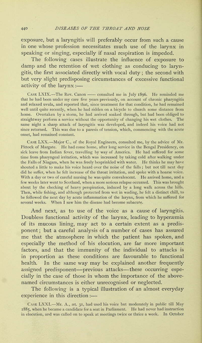 exposure, but a laryngitis will preferably occur from such a cause in one whose profession necessitates much use of the larynx in speaking or singing, especially if nasal respiration is impeded. The following cases illustrate the influence of exposure to damp and the retention of wet clothing as conducing to laryn- gitis, the first associated directly with vocal duty; the second with but very slight predisposing circumstances of excessive functional activity of the larynx :— Case LXIX.—The Rev. Canon consulted me in July 1896. He reminded me that he had been under my care five years previously, on account of chronic pharyngitis and relaxed uvula, and reported that, since treatment for that condition, he had remained well until quite recently, when he had ridden on a bicycle to church some distance from home. Overtaken by a storm, he had arrived soaked through, but had been obliged to straightway perform a service without the opportunity of changing his wet clothes. The same night a sharp attack of laryngitis was developed, and indeed his voice had not since returned. This was due to a paresis of tension, which, commencing with the acute onset, had remained constant. Case LXX.—Major C., of the Royal Engineers, consulted me, by the advice of Mr. Pittock of Margate. He had come home, after long service in the Bengal Presidency, on sick leave from Indian fever, travelling by way of America. He had suffered for some time from pharyngeal irritation, which was increased by taking cold after walking under the Falls of Niagara, when he was freely besprinkled with water. He thinks he may have shouted a little to make his voice heard over the noise of the falls ; but not till next day did he suffer, when he felt increase of the throat irritation, and spoke with a hoarse voice. With a day or two of careful nursing he was quite convalescent. He arrived home, and a few weeks later went to Scotland, when a more serious relapse occurred. This was brought about by the checking of heavy perspiration, induced by a long walk across the hills. Then, while fishing, and although protected from wet in wading, he felt a distinct chill, to be followed the next day by acute inflammation of the larynx, from which he suffered for several weeks. When I saw him the disease had become subacute. And next, as to use of the voice as a cause of laryngitis. Doubless functional activity of the larynx, leading to hyperaemia of its mucous lining, may act to a certain extent as a predis- ponent; but a careful analysis of a number of cases has assured me that the atmosphere in which the patient has spoken, and especially the method of his elocution, are far more important factors, and that the immunity of the individual to attacks is in proportion as these conditions are favourable to functional health. In the same way may be explained another frequently assigned predisponent—previous attacks—these occurring espe- cially in the case of those in whom the importance of the above- named circumstances is either unrecognised or neglected. The following is a typical illustration of an almost everyday experience in this direction:— Case LXXI.—Mr. A., set. 31, had used his voice but moderately in public till May 1885, when he became a candidate for a seat in Parliament. He had never had instruction in elocution, and was called on to speak at meetings twice or thrice a week. In October