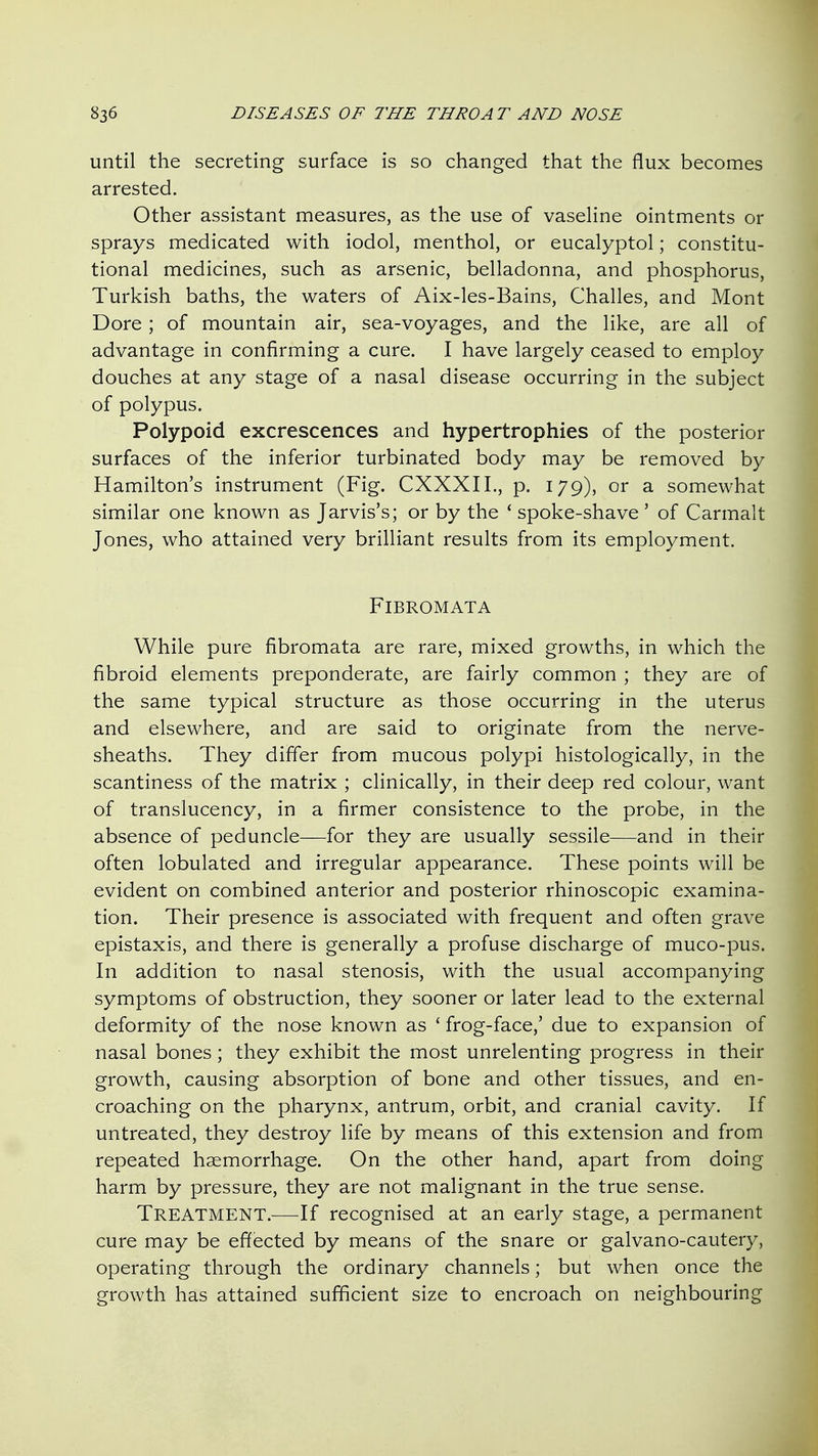 until the secreting surface is so changed that the flux becomes arrested. Other assistant measures, as the use of vaseHne ointments or sprays medicated with iodol, menthol, or eucalyptol; constitu- tional medicines, such as arsenic, belladonna, and phosphorus, Turkish baths, the waters of Aix-les-Bains, Challes, and Mont Dore; of mountain air, sea-voyages, and the like, are all of advantage in confirming a cure. I have largely ceased to employ douches at any stage of a nasal disease occurring in the subject of polypus. Polypoid excrescences and hypertrophies of the posterior surfaces of the inferior turbinated body may be removed by Hamilton's instrument (Fig. CXXXIL, p. 179), or a somewhat similar one known as Jarvis's; or by the ' spoke-shave' of Carmalt Jones, who attained very brilliant results from its employment. Fibromata While pure fibromata are rare, mixed growths, in which the fibroid elements preponderate, are fairly common ; they are of the same typical structure as those occurring in the uterus and elsewhere, and are said to originate from the nerve- sheaths. They differ from mucous polypi histologically, in the scantiness of the matrix ; clinically, in their deep red colour, want of translucency, in a firmer consistence to the probe, in the absence of peduncle—for they are usually sessile—and in their often lobulated and irregular appearance. These points will be evident on combined anterior and posterior rhinoscopic examina- tion. Their presence is associated with frequent and often grave epistaxis, and there is generally a profuse discharge of muco-pus. In addition to nasal stenosis, with the usual accompanying symptoms of obstruction, they sooner or later lead to the external deformity of the nose known as ' frog-face,' due to expansion of nasal bones; they exhibit the most unrelenting progress in their growth, causing absorption of bone and other tissues, and en- croaching on the pharynx, antrum, orbit, and cranial cavity. If untreated, they destroy life by means of this extension and from repeated haemorrhage. On the other hand, apart from doing harm by pressure, they are not malignant in the true sense. Treatment.-—-If recognised at an early stage, a permanent cure may be effected by means of the snare or galvano-cautery, operating through the ordinary channels; but when once the growth has attained sufficient size to encroach on neighbouring