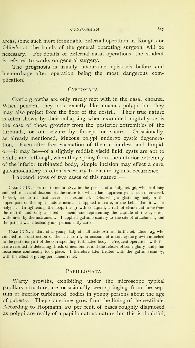 areas, some such more formidable external operation as Rouge's or Ollier's, at the hands of the general operating surgeon, will be necessary. For details of external nasal operations, the student is referred to works on general surgery. The prognosis is usually favourable, epistaxis before and haemorrhage after operation being the most dangerous com- plication. Cystomata Cystic growths are only rarely met with in the nasal choanae. When pendent they look exactly like mucous polypi, but they may also project from the floor of the nostril. Their true nature is often shown by their collapsing when examined digitally, as is the case of those growing from the posterior extremities of the turbinals, or on seizure by forceps or snare. Occasionally, as already mentioned. Mucous polypi undergo cystic degenera- tion. Even after free evacuation of their colourless and limpid, or—it may be—of a slightly reddish viscid fluid, cysts are apt to refill; and although, when they spring from the anterior extremity of the inferior turbinated body, simple incision may effect a cure, galvano-cautery is often necessary to ensure against recurrence. I append notes of two cases of this nature:— Case CCIX. occurred to me in 1872 in the person of a lady, set. 36, who had long suffered from nasal discomfort, the cause for which had apparently not been discovered. Indeed, her nostrils had never been examined. Observing a glistening body in the upper part of the right middle meatus, I applied a snare, in the belief that it was a polypus. In tightening the loop, the growth collapsed, a rush of clear fluid came from the nostril, and only a shred of membrane representing the capsule of the cyst was withdrawn by the instrument. I applied galvano-cautery to the site of attachment, and the patient was effectually and permanently cured. Case CCX. is that of a young lady of half-caste African birth, get. about 25, who suffered from obstruction of the left nostril, on account of a soft cystic growth attached to the posterior part of the corresponding turbinated body. Frequent operations with the snare resulted in detaching shreds of membrane, and the release of some glairy fluid; but recurrence continually took place. I therefore later treated with the galvano-cautery, with the effect of giving permanent relief. Papillomata Warty growths, exhibiting under the microscope typical papillary structure, are occasionally seen springing from the sep- tum or inferior turbinated bodies in young persons about the age of puberty. They sometimes grow from the lining of the vestibule. According to Hopmann, 20 per cent, of cases roughly diagnosed as polypi are really of a papillomatous nature, but this is doubtful,