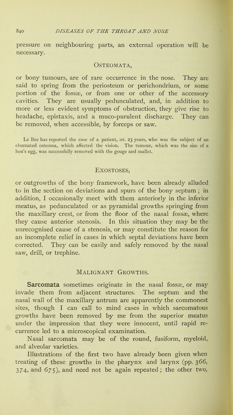 pressure on neighbouring parts, an external operation will be necessary. OSTEOMATA, or bony tumours, are of rare occurrence in the nose. They are said to spring from the periosteum or perichondrium, or some portion of the fossae, or from one or other of the accessory cavities. They are usually pedunculated, and, in addition to more or less evident symptoms of obstruction, they give rise to headache, epistaxis, and a muco-purulent discharge. They can be removed, when accessible, by forceps or saw. Le Bee has reported the case of a patient, set. 23 years, who was the subject of an eburnated osteoma, which affected the vision. The tumour, which was the size of a hen's egg, was successfully removed with the gouge and mallet. Exostoses, or outgrowths of the bony framework, have been already alluded to in the section on deviations and spurs of the bony septum ; in addition, I occasionally meet with them anteriorly in the inferior meatus, as pedunculated or as pyramidal growths springing from the maxillary crest, or from the floor of the nasal fossae, where they cause anterior stenosis. In this situation they may be the unrecognised cause of a stenosis, or may constitute the reason for an incomplete relief in cases in which septal deviations have been corrected. They can be easily and safely removed by the nasal saw, drill, or trephine. Malignant Growths. Sarcomata sometimes originate in the nasal fossae, or may invade them from adjacent structures. The septum and the nasal wall of the maxillary antrum are apparently the commonest sites, though I can call to mind cases in which sarcomatous growths have been removed by me from the superior meatus under the impression that they were innocent, until rapid re- currence led to a microscopical examination. Nasal sarcomata may be of the round, fusiform, myeloid, and alveolar varieties. Illustrations of the first two have already been given when treating of these growths in the pharynx and larynx (pp. 366, 374, and 675), and need not be again repeated; the other two.