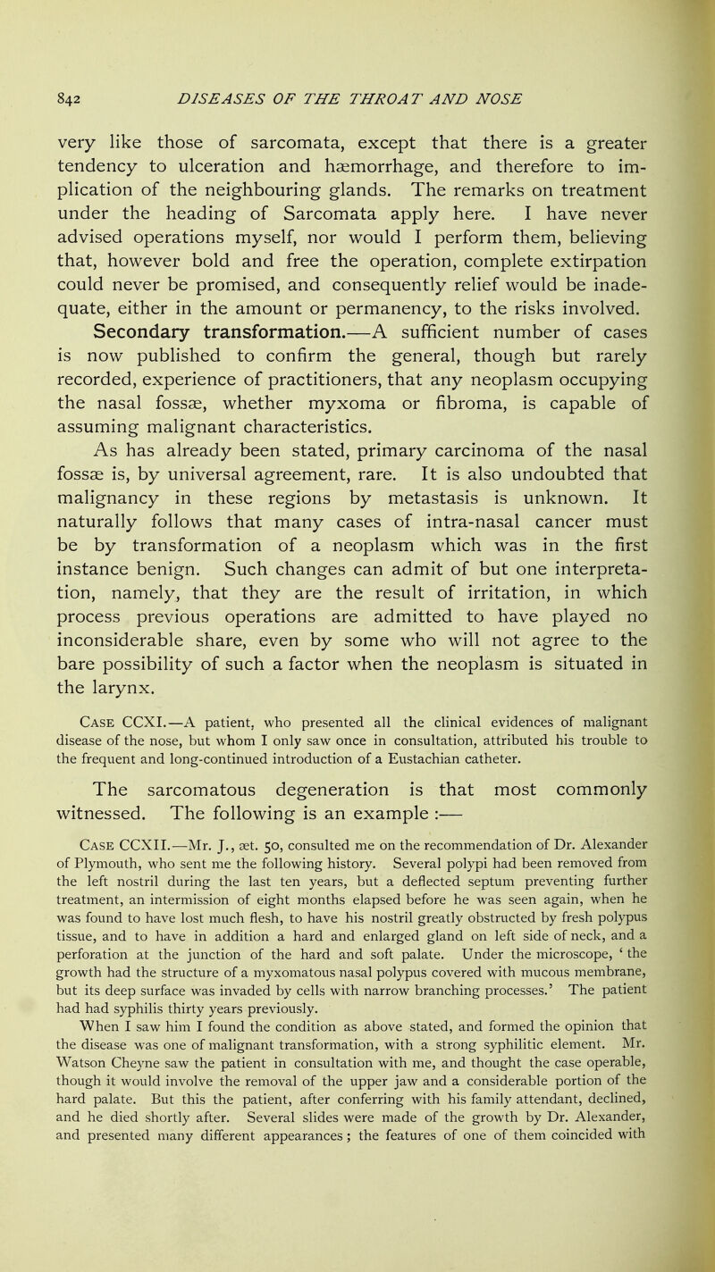 very like those of sarcomata, except that there is a greater tendency to ulceration and haemorrhage, and therefore to im- plication of the neighbouring glands. The remarks on treatment under the heading of Sarcomata apply here. I have never advised operations myself, nor would I perform them, believing that, however bold and free the operation, complete extirpation could never be promised, and consequently relief would be inade- quate, either in the amount or permanency, to the risks involved. Secondary transformation.—A sufficient number of cases is now published to confirm the general, though but rarely recorded, experience of practitioners, that any neoplasm occupying the nasal fossae, whether myxoma or fibroma, is capable of assuming malignant characteristics. As has already been stated, primary carcinoma of the nasal fossae is, by universal agreement, rare. It is also undoubted that malignancy in these regions by metastasis is unknown. It naturally follows that many cases of intra-nasal cancer must be by transformation of a neoplasm which was in the first instance benign. Such changes can admit of but one interpreta- tion, namely, that they are the result of irritation, in which process previous operations are admitted to have played no inconsiderable share, even by some who will not agree to the bare possibility of such a factor when the neoplasm is situated in the larynx. Case CCXI.—A patient, who presented all the clinical evidences of malignant disease of the nose, but whom I only saw once in consultation, attributed his trouble to the frequent and long-continued introduction of a Eustachian catheter. The sarcomatous degeneration is that most commonly witnessed. The following is an example :— Case CCXII.—Mr. J., set. 50, consulted me on the recommendation of Dr. Alexander of Plymouth, who sent me the following history. Several polypi had been removed from the left nostril during the last ten years, but a deflected septum preventing further treatment, an intermission of eight months elapsed before he was seen again, when he was found to have lost much flesh, to have his nostril greatly obstructed by fresh polypus tissue, and to have in addition a hard and enlarged gland on left side of neck, and a perforation at the junction of the hard and soft palate. Under the microscope, ' the growth had the structure of a myxomatous nasal polypus covered with mucous membrane, but its deep surface was invaded by cells with narrow branching processes.' The patient had had syphilis thirty years previously. When I saw him I found the condition as above stated, and formed the opinion that the disease was one of malignant transformation, with a strong syphilitic element. Mr. Watson Cheyne saw the patient in consultation with me, and thought the case operable, though it would involve the removal of the upper jaw and a considerable portion of the hard palate. But this the patient, after conferring with his family attendant, declined, and he died shortly after. Several slides were made of the growth by Dr. Alexander, and presented many different appearances ; the features of one of them coincided with