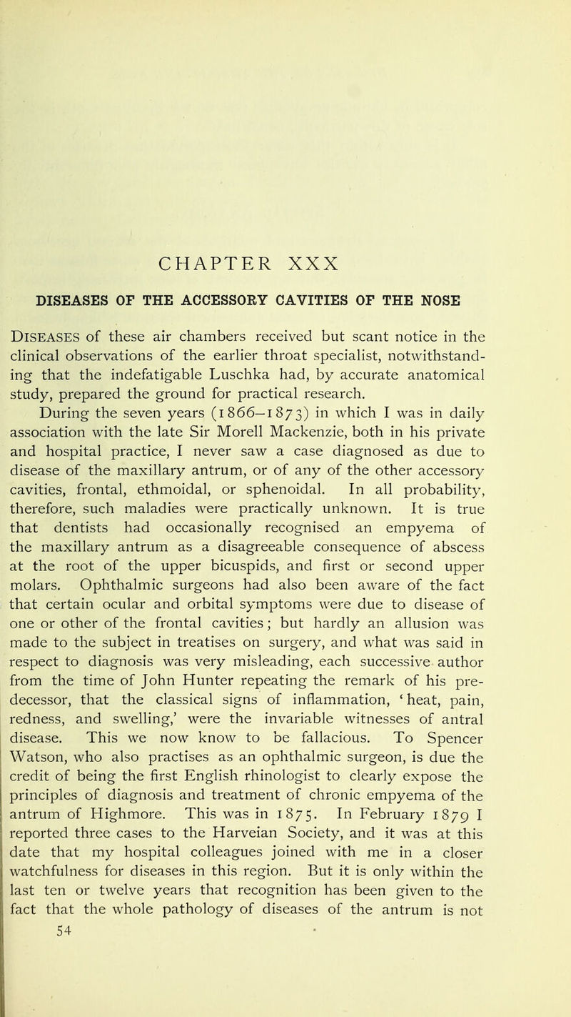 CHAPTER XXX DISEASES OF THE ACCESSORY CAVITIES OF THE NOSE Diseases of these air chambers received but scant notice in the clinical observations of the earlier throat specialist, notwithstand- ing that the indefatigable Luschka had, by accurate anatomical study, prepared the ground for practical research. During the seven years (1866—1873) which I was in daily association with the late Sir Morell Mackenzie, both in his private and hospital practice, I never saw a case diagnosed as due to disease of the maxillary antrum, or of any of the other accessory cavities, frontal, ethmoidal, or sphenoidal. In all probability, therefore, such maladies were practically unknown. It is true that dentists had occasionally recognised an empyema of the maxillary antrum as a disagreeable consequence of abscess at the root of the upper bicuspids, and first or second upper molars. Ophthalmic surgeons had also been aware of the fact that certain ocular and orbital symptoms were due to disease of one or other of the frontal cavities; but hardly an allusion was made to the subject in treatises on surgery, and what was said in respect to diagnosis was very misleading, each successive author from the time of John Hunter repeating the remark of his pre- decessor, that the classical signs of inflammation, ' heat, pain, redness, and swelling,' were the invariable witnesses of antral disease. This we now know to be fallacious. To Spencer Watson, who also practises as an ophthalmic surgeon, is due the credit of being the first English rhinologist to clearly expose the principles of diagnosis and treatment of chronic empyema of the antrum of Highmore. This was in 1875. February 1879 I reported three cases to the Harveian Society, and it was at this date that my hospital colleagues joined with me in a closer watchfulness for diseases in this region. But it is only within the last ten or twelve years that recognition has been given to the fact that the whole pathology of diseases of the antrum is not 54
