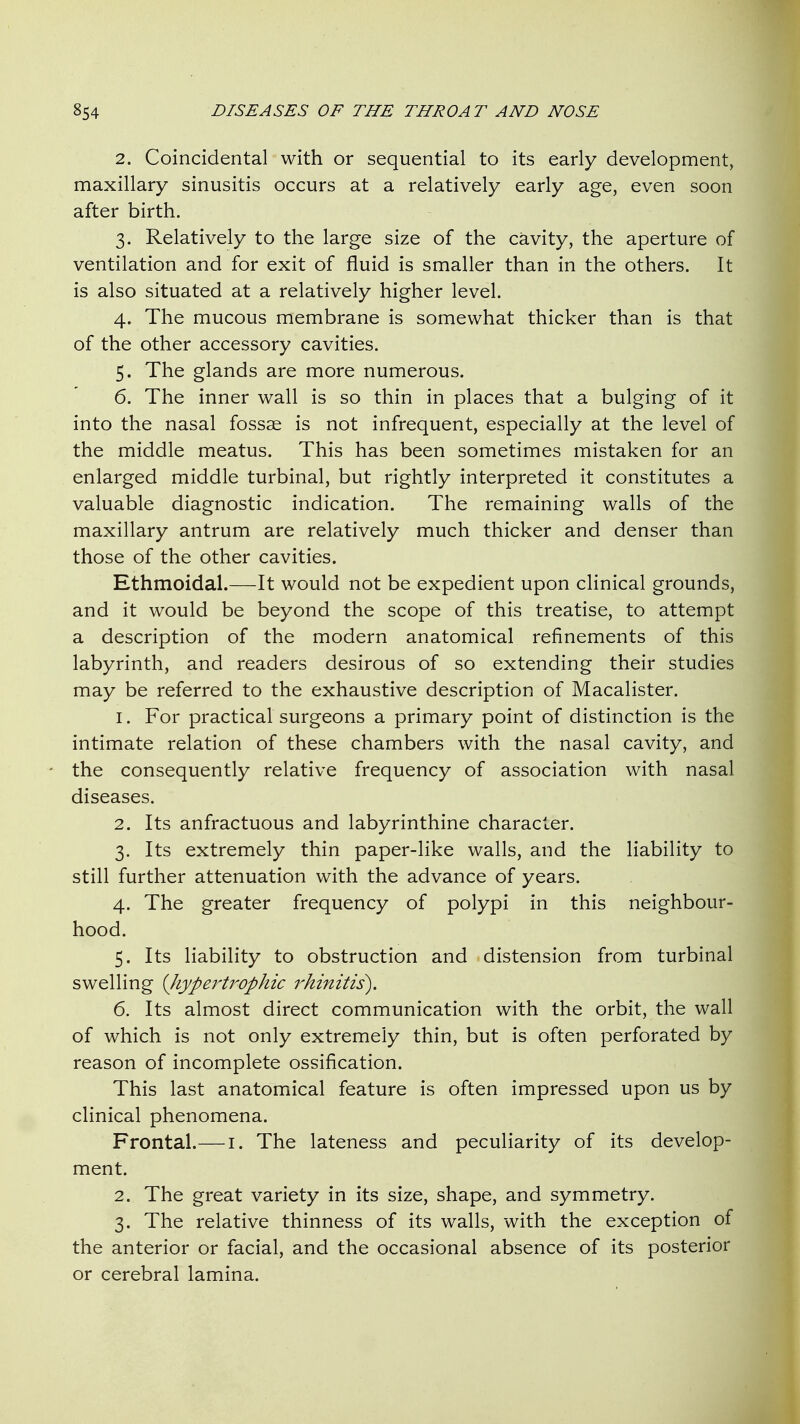 2. Coincidental with or sequential to its early development, maxillary sinusitis occurs at a relatively early age, even soon after birth. 3. Relatively to the large size of the cavity, the aperture of ventilation and for exit of fluid is smaller than in the others. It is also situated at a relatively higher level. 4. The mucous membrane is somewhat thicker than is that of the other accessory cavities. 5. The glands are more numerous. 6. The inner wall is so thin in places that a bulging of it into the nasal fossae is not infrequent, especially at the level of the middle meatus. This has been sometimes mistaken for an enlarged middle turbinal, but rightly interpreted it constitutes a valuable diagnostic indication. The remaining walls of the maxillary antrum are relatively much thicker and denser than those of the other cavities. Ethmoidal.—It would not be expedient upon clinical grounds, and it would be beyond the scope of this treatise, to attempt a description of the modern anatomical refinements of this labyrinth, and readers desirous of so extending their studies may be referred to the exhaustive description of Macalister. 1. For practical surgeons a primary point of distinction is the intimate relation of these chambers with the nasal cavity, and the consequently relative frequency of association with nasal diseases. 2. Its anfractuous and labyrinthine character. 3. Its extremely thin paper-like walls, and the liability to still further attenuation with the advance of years. 4. The greater frequency of polypi in this neighbour- hood. 5. Its liability to obstruction and distension from turbinal swelling {Jiypertrophic rhinitis), 6. Its almost direct communication with the orbit, the wall of which is not only extremely thin, but is often perforated by reason of incomplete ossification. This last anatomical feature is often impressed upon us by clinical phenomena. Frontal.— i. The lateness and peculiarity of its develop- ment. 2. The great variety in its size, shape, and symmetry. 3. The relative thinness of its walls, with the exception of the anterior or facial, and the occasional absence of its posterior or cerebral lamina.