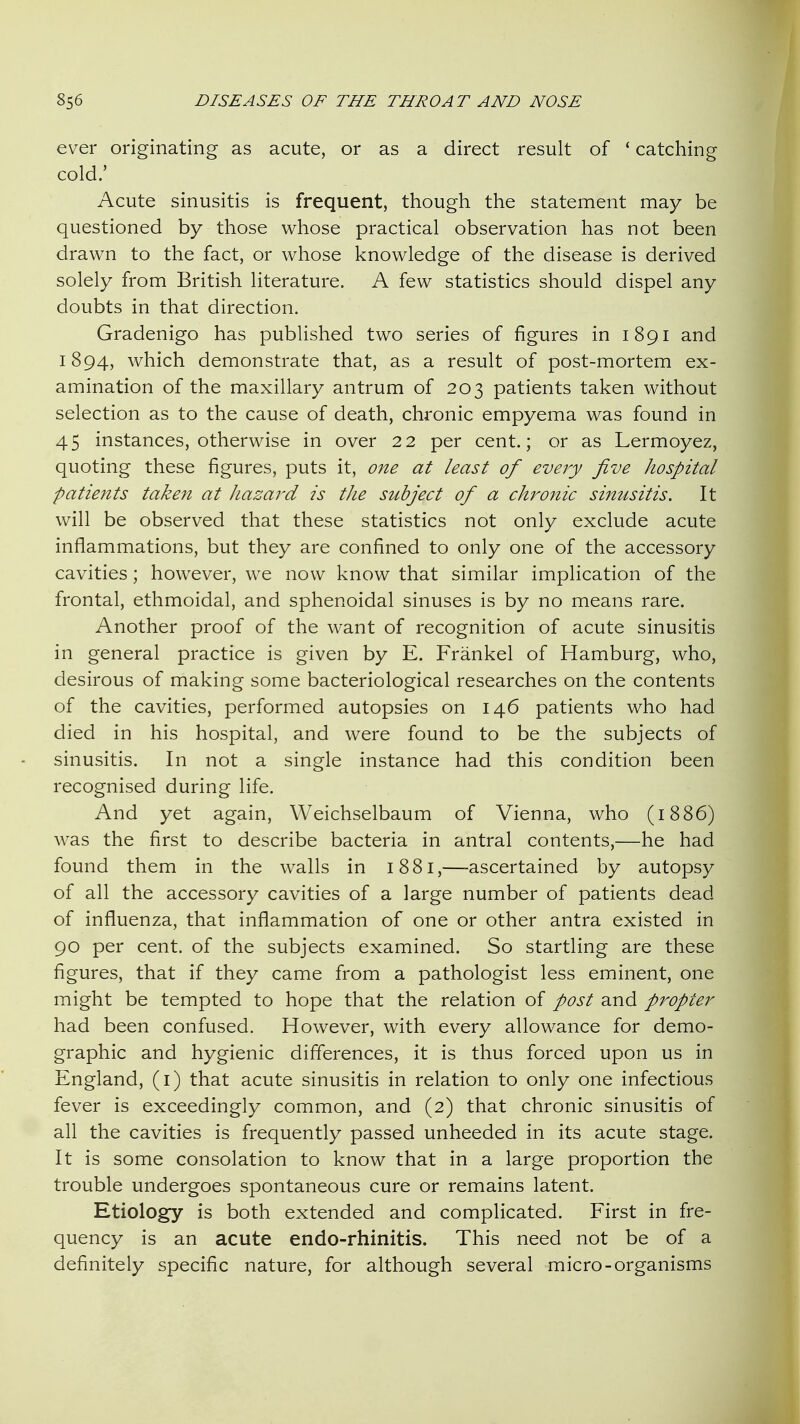 ever originating as acute, or as a direct result of ' catching cold.' Acute sinusitis is frequent, though the statement may be questioned by those whose practical observation has not been drawn to the fact, or whose knowledge of the disease is derived solely from British literature. A few statistics should dispel any doubts in that direction. Gradenigo has published two series of figures in 1891 and 1894, which demonstrate that, as a result of post-mortem ex- amination of the maxillary antrum of 203 patients taken without selection as to the cause of death, chronic empyema was found in 45 instances, otherwise in over 22 per cent.; or as Lermoyez, quoting these figures, puts it, one at least of eveiy jive hospital patients taken at hazard is tJie subject of a chronic sinusitis. It will be observed that these statistics not only exclude acute inflammations, but they are confined to only one of the accessory cavities; however, we now know that similar implication of the frontal, ethmoidal, and sphenoidal sinuses is by no means rare. Another proof of the want of recognition of acute sinusitis in general practice is given by E. Frankel of Hamburg, who, desirous of making some bacteriological researches on the contents of the cavities, performed autopsies on 146 patients who had died in his hospital, and were found to be the subjects of sinusitis. In not a single instance had this condition been recognised during life. And yet again, Weichselbaum of Vienna, who (1886) was the first to describe bacteria in antral contents,—he had found them in the walls in 18 81,—ascertained by autopsy of all the accessory cavities of a large number of patients dead of influenza, that inflammation of one or other antra existed in 90 per cent, of the subjects examined. So startling are these figures, that if they came from a pathologist less eminent, one might be tempted to hope that the relation of post and propter had been confused. However, with every allowance for demo- graphic and hygienic differences, it is thus forced upon us in England, (i) that acute sinusitis in relation to only one infectious fever is exceedingly common, and (2) that chronic sinusitis of all the cavities is frequently passed unheeded in its acute stage. It is some consolation to know that in a large proportion the trouble undergoes spontaneous cure or remains latent. Etiology is both extended and complicated. First in fre- quency is an acute endo-rhinitis. This need not be of a definitely specific nature, for although several micro-organisms