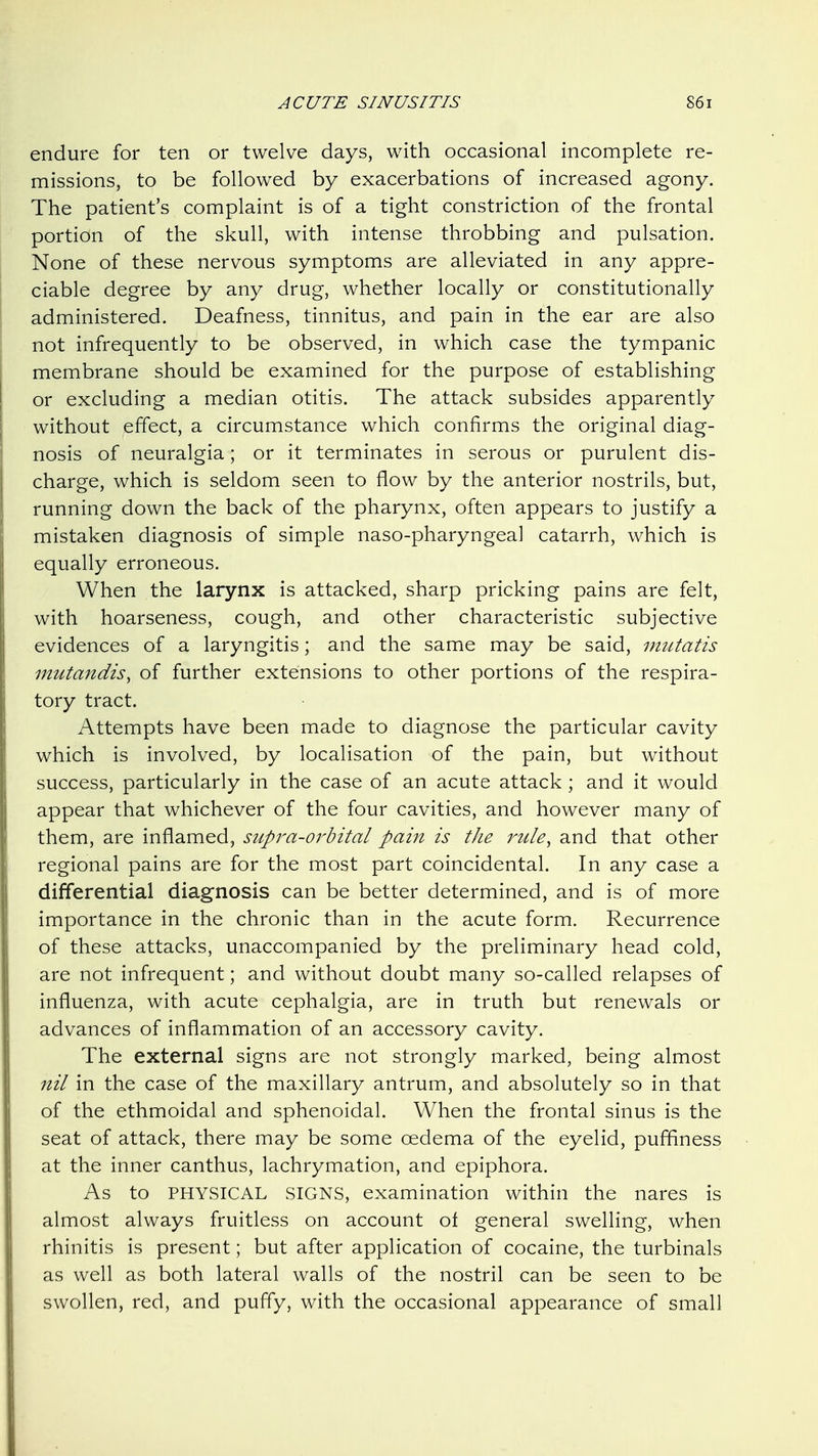 endure for ten or twelve days, with occasional incomplete re- missions, to be followed by exacerbations of increased agony. The patient's complaint is of a tight constriction of the frontal portion of the skull, with intense throbbing and pulsation. None of these nervous symptoms are alleviated in any appre- ciable degree by any drug, whether locally or constitutionally administered. Deafness, tinnitus, and pain in the ear are also not infrequently to be observed, in which case the tympanic membrane should be examined for the purpose of establishing or excluding a median otitis. The attack subsides apparently without effect, a circumstance which confirms the original diag- nosis of neuralgia; or it terminates in serous or purulent dis- charge, which is seldom seen to flow by the anterior nostrils, but, running down the back of the pharynx, often appears to justify a mistaken diagnosis of simple naso-pharyngeal catarrh, which is equally erroneous. When the larynx is attacked, sharp pricking pains are felt, with hoarseness, cough, and other characteristic subjective evidences of a laryngitis; and the same may be said, mutatis mutandis, of further extensions to other portions of the respira- tory tract. Attempts have been made to diagnose the particular cavity which is involved, by localisation of the pain, but without success, particularly in the case of an acute attack ; and it would appear that whichever of the four cavities, and however many of them, are inflamed, supra-orbital pain is the rule, and that other regional pains are for the most part coincidental. In any case a differential diagnosis can be better determined, and is of more importance in the chronic than in the acute form. Recurrence of these attacks, unaccompanied by the preliminary head cold, are not infrequent; and without doubt many so-called relapses of influenza, with acute cephalgia, are in truth but renewals or advances of inflammation of an accessory cavity. The external signs are not strongly marked, being almost nil in the case of the maxillary antrum, and absolutely so in that of the ethmoidal and sphenoidal. When the frontal sinus is the seat of attack, there may be some oedema of the eyelid, puffiness at the inner canthus, lachrymation, and epiphora. As to PHYSICAL SIGNS, examination within the nares is almost always fruitless on account of general swelling, when rhinitis is present; but after application of cocaine, the turbinals as well as both lateral walls of the nostril can be seen to be swollen, red, and puffy, with the occasional appearance of small