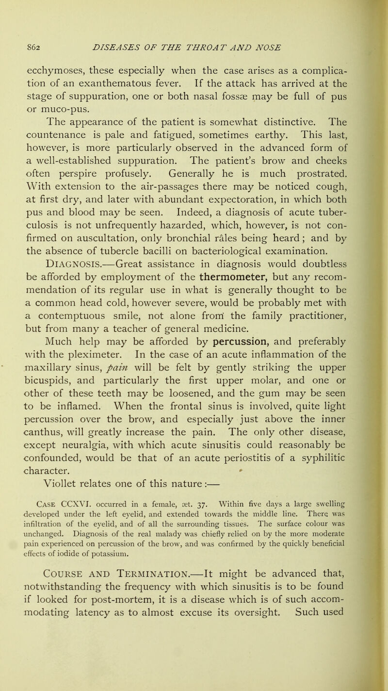 ecchymoses, these especially when the case arises as a complica- tion of an exanthematous fever. If the attack has arrived at the stage of suppuration, one or both nasal fossae may be full of pus or muco-pus. The appearance of the patient is somewhat distinctive. The countenance is pale and fatigued, sometimes earthy. This last, however, is more particularly observed in the advanced form of a well-established suppuration. The patient's brow and cheeks often perspire profusely. Generally he is much prostrated. With extension to the air-passages there may be noticed cough, at first dry, and later with abundant expectoration, in which both pus and blood may be seen. Indeed, a diagnosis of acute tuber- culosis is not unfrequently hazarded, which, however, is not con- firmed on auscultation, only bronchial rales being heard; and by the absence of tubercle bacilli on bacteriological examination. Diagnosis.—Great assistance in diagnosis would doubtless be afforded by employment of the thermometer, but any recom- mendation of its regular use in what is generally thought to be a common head cold, however severe, would be probably met with a contemptuous smile, not alone from' the family practitioner, but from many a teacher of general medicine. Much help may be afforded by percussion, and preferably with the pleximeter. In the case of an acute inflammation of the maxillary sinus, pain will be felt by gently striking the upper bicuspids, and particularly the first upper molar, and one or other of these teeth may be loosened, and the gum may be seen to be inflamed. When the frontal sinus is involved, quite light percussion over the brow, and especially just above the inner canthus, will greatly increase the pain. The only other disease, except neuralgia, with which acute sinusitis could reasonably be confounded, would be that of an acute periostitis of a syphilitic character. • Viollet relates one of this nature :— Case CCXVI. occurred in a female, cet. 37. Within five days a large swelling developed under the left eyelid, and extended towards the middle line. There was infiltration of the eyelid, and of all the surrounding tissues. The surface colour was unchanged. Diagnosis of the real malady was chiefly relied on by the more moderate pain experienced on percussion of the brow, and was confirmed by the quickly beneficial effects of iodide of potassium. Course and Termination.—It might be advanced that, notwithstanding the frequency with which sinusitis is to be found if looked for post-mortem, it is a disease which is of such accom- modating latency as to almost excuse its oversight. Such used