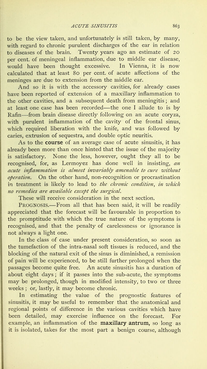 to be the view taken, and unfortunately is still taken, by many, with regard to chronic purulent discharges of the ear in relation to diseases of the brain. Twenty years ago an estimate of 20 per cent, of meningeal inflammation, due to middle ear disease, would have been thought excessive. In Vienna, it is now^ calculated that at least 80 per cent, of acute affections of the meninges are due to extension from the middle ear. And so it is with the accessory cavities, for already cases have been reported of extension of a maxillary inflammation to the other cavities, and a subsequent death from meningitis; and at least one case has been recorded—the one I allude to is by Rafin—from brain disease directly following on an acute coryza, with purulent inflammation of the cavity of the frontal sinus, which required liberation with the knife, and was followed by caries, extrusion of sequestra, and double optic neuritis. As to the course of an average case of acute sinusitis, it has already been more than once hinted that the issue of the majority is satisfactory. None the less, however, ought they all to be recognised, for, as Lermoyez has done well in insisting, an acute inflammation is almost invariably amenable to ewe zvithout operation. On the other hand, non-recognition or procrastination in treatment is likely to lead to the chronic condition^ in zvhich no remedies are available except the suj^gicaL These will receive consideration in the next section. Prognosis.—From all that has been said, it will be readily appreciated that the forecast will be favourable in proportion to the promptitude with which the true nature of the symptoms is recognised, and that the penalty of carelessness or ignorance is not always a light one. In the class of case under present consideration, so soon as the tumefaction of the intra-nasal soft tissues is reduced, and the blocking of the natural exit of the sinus is diminished, a remission of pain will be experienced, to be still further prolonged when the passages become quite free. An acute sinusitis has a duration of about eight days ; if it passes into the sub-acute, the symptoms may be prolonged, though in modified intensity, to two or three weeks ; or, lastly, it may become chronic. In estimating the value of the prognostic features of sinusitis, it may be useful to remember that the anatomical and regional points of difference in the various cavities which have been detailed, may exercise influence on the forecast. For example, an inflammation of the maxillary antrum, so long as it is isolated, takes for the most part a benign course, although
