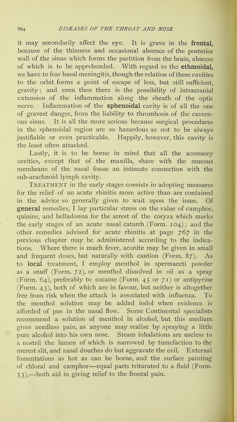 it may secondarily affect the eye. It is grave in the frontal, because of the thinness and occasional absence of the posterior wall of the sinus which forms the partition from the brain, abscess of which is to be apprehended. With regard to the ethmoidal, we have to fear basal meningitis, though the relation of these cavities to the orbit forms a point of escape of less, but still sufficient, gravity; and even then there is the possibility of intracranial extension of the inflammation along the sheath of the optic nerve. Inflammation of the sphenoidal cavity is of all the one of gravest danger, from the liability to thrombosis of the cavern- ous sinus. It is all the more serious because surgical procedures in the sphenoidal region are so hazardous as not to be always justifiable or even practicable. Happily, however, this cavity is the least often attacked. Lastly, it is to be borne in mind that all the accessory cavities, except that of the maxilla, share with the mucous membrane of the nasal fossae an intimate connection with the sub-arachnoid lymph cavity. Treatment in the early stages consists in adopting measures for the relief of an acute rhinitis more active than are contained in the advice so generally given to wait upon the issue. Of general remedies, I lay particular stress on the value of camphor, quinine, and belladonna for the arrest of the coryza which marks the early stages of an acute nasal catarrh (Form. 104); and the other rem.edies advised for acute rhinitis at page 767 in the previous chapter may be administered according to the indica- tions. Where there is much fever, aconite may be given in small and frequent doses, but naturally with caution (Form. 87). As to local treatment, I employ menthol in spermaceti powder as a snuff (Form. 72), or menthol dissolved in oil as a spray (Form. 64), preferably to cocaine (Form. 45 or 71) or antipyrine (Form. 43), both of which are in favour, but neither is altogether free from risk when the attack is associated with influenza. To the menthol solution may be added iodol when evidence is afforded of pus in the nasal flow. Some Continental specialists recommend a solution of menthol in alcohol, but this medium gives needless pain, as anyone may realise by spraying a little pure alcohol into his own nose. Steam inhalations are useless to a nostril the lumen of which is narrowed by tumefaction to the merest slit, and nasal douches do but aggravate the evil. External fomentations as hot as can be borne, and the surface painting of chloral and camphor—equal parts triturated to a fluid (Form. 5 3),—both aid in giving relief to the frontal pain.