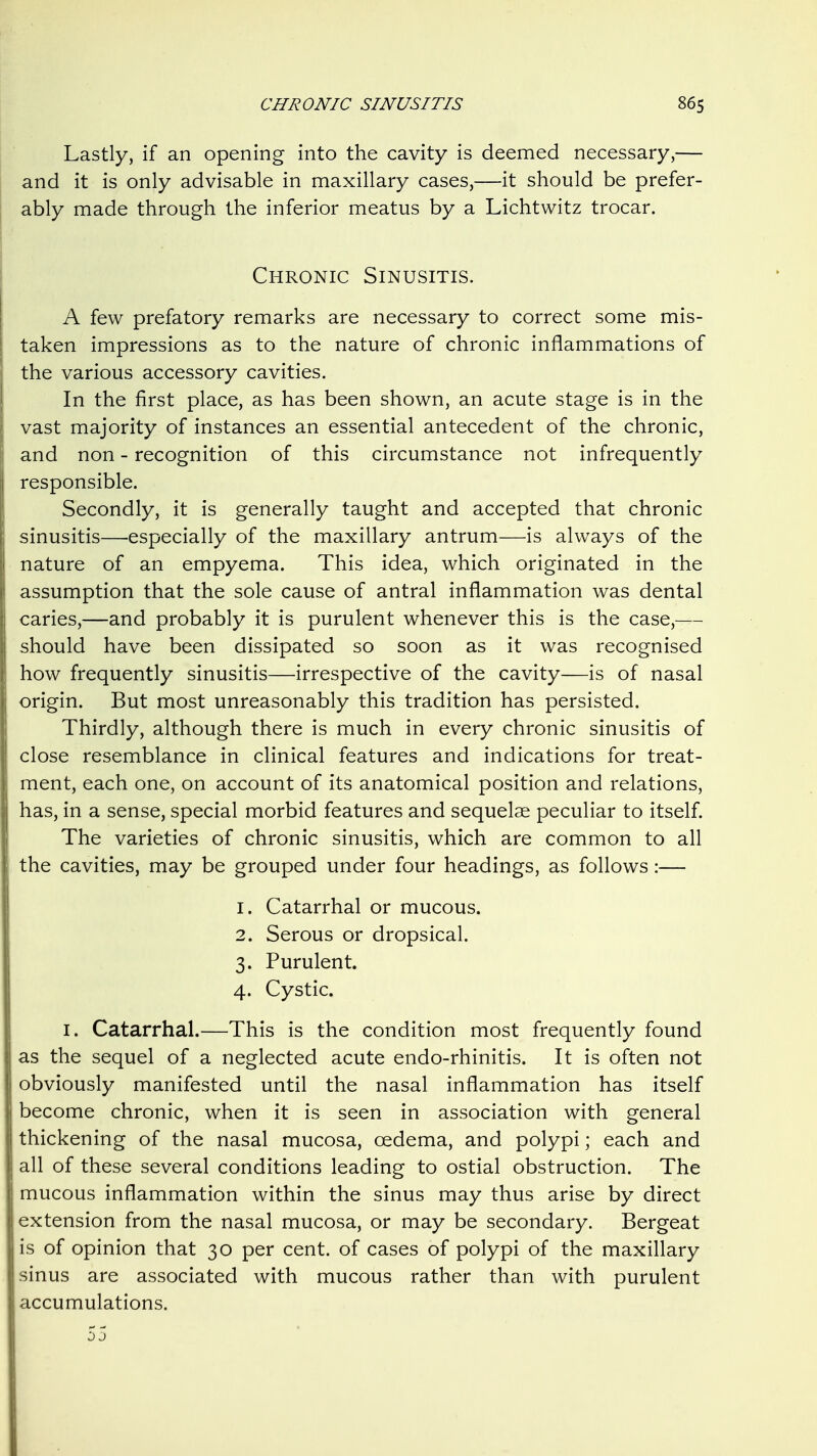 Lastly, if an opening into the cavity is deemed necessary,— and it is only advisable in maxillary cases,—it should be prefer- ably made through the inferior meatus by a Lichtwitz trocar. Chronic Sinusitis. A few prefatory remarks are necessary to correct some mis- taken impressions as to the nature of chronic inflammations of the various accessory cavities. In the first place, as has been shown, an acute stage is in the vast majority of instances an essential antecedent of the chronic, and non - recognition of this circumstance not infrequently responsible. Secondly, it is generally taught and accepted that chronic sinusitis—especially of the maxillary antrum—is always of the nature of an empyema. This idea, which originated in the assumption that the sole cause of antral inflammation was dental caries,—and probably it is purulent whenever this is the case,— should have been dissipated so soon as it was recognised how frequently sinusitis—irrespective of the cavity—is of nasal origin. But most unreasonably this tradition has persisted. Thirdly, although there is much in every chronic sinusitis of close resemblance in clinical features and indications for treat- ment, each one, on account of its anatomical position and relations, has, in a sense, special morbid features and sequelae peculiar to itself. The varieties of chronic sinusitis, which are common to all the cavities, may be grouped under four headings, as follows:— 1. Catarrhal or mucous. 2. Serous or dropsical. 3. Purulent. 4. Cystic. I. Catarrhal.—This is the condition most frequently found as the sequel of a neglected acute endo-rhinitis. It is often not obviously manifested until the nasal inflammation has itself become chronic, when it is seen in association with general thickening of the nasal mucosa, cedema, and polypi; each and all of these several conditions leading to ostial obstruction. The mucous inflammation within the sinus may thus arise by direct extension from the nasal mucosa, or may be secondary. Bergeat is of opinion that 30 per cent, of cases of polypi of the maxillary sinus are associated with mucous rather than with purulent accumulations.