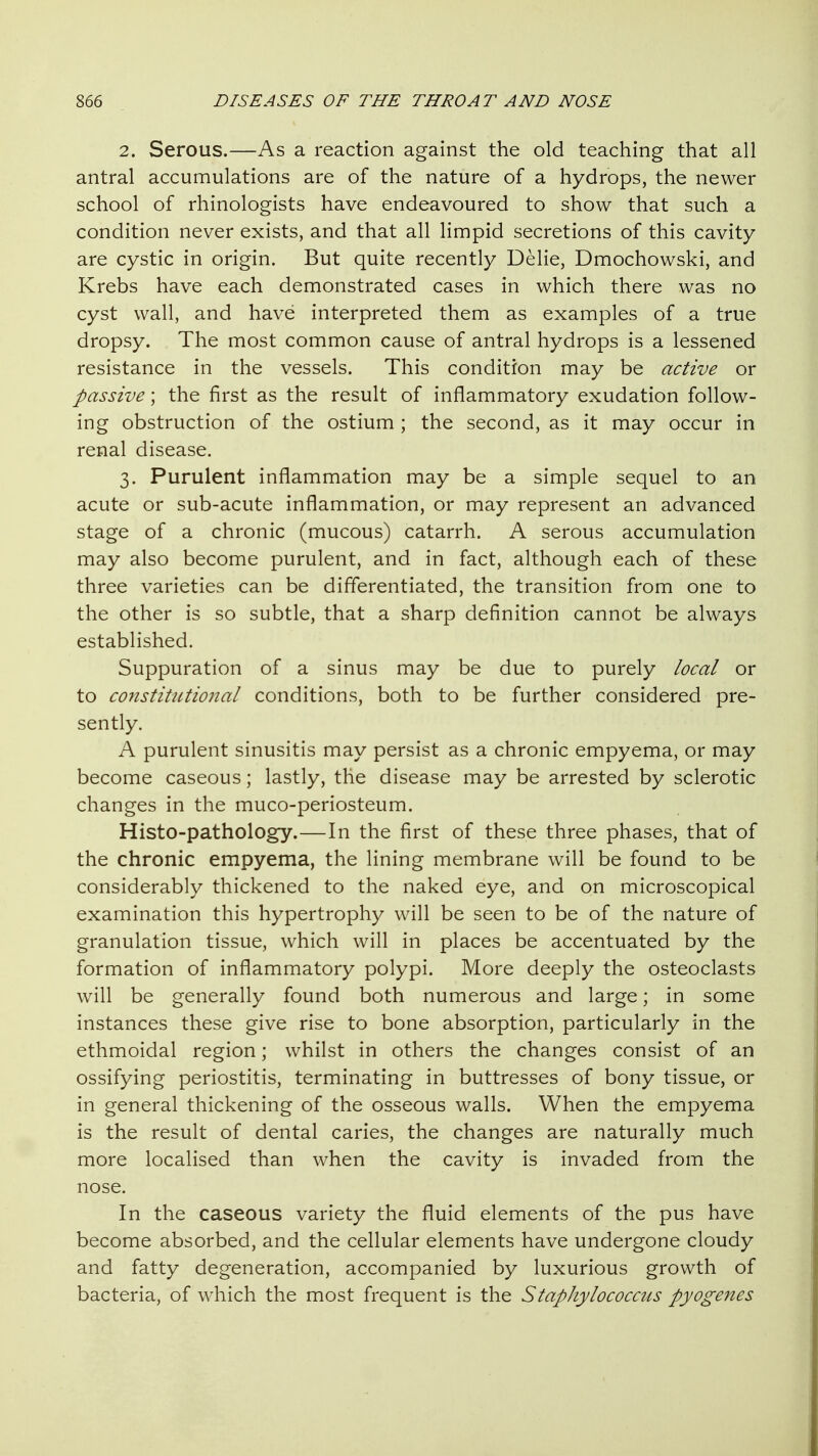2. Serous.—As a reaction against the old teaching that all antral accumulations are of the nature of a hydrops, the newer school of rhinologists have endeavoured to show that such a condition never exists, and that all limpid secretions of this cavity are cystic in origin. But quite recently Delie, Dmochowski, and Krebs have each demonstrated cases in which there was no cyst wall, and have interpreted them as examples of a true dropsy. The most common cause of antral hydrops is a lessened resistance in the vessels. This condition may be active or passive; the first as the result of inflammatory exudation follow- ing obstruction of the ostium ; the second, as it may occur in renal disease. 3. Purulent inflammation may be a simple sequel to an acute or sub-acute inflammation, or may represent an advanced stage of a chronic (mucous) catarrh. A serous accumulation may also become purulent, and in fact, although each of these three varieties can be differentiated, the transition from one to the other is so subtle, that a sharp definition cannot be always established. Suppuration of a sinus may be due to purely local or to constiUUional conditions, both to be further considered pre- sently. A purulent sinusitis may persist as a chronic empyema, or may become caseous; lastly, the disease may be arrested by sclerotic changes in the muco-periosteum. Histo-pathology.—In the first of these three phases, that of the chronic empyema, the lining membrane will be found to be considerably thickened to the naked eye, and on microscopical examination this hypertrophy will be seen to be of the nature of granulation tissue, which will in places be accentuated by the formation of inflammatory polypi. More deeply the osteoclasts will be generally found both numerous and large; in some instances these give rise to bone absorption, particularly in the ethmoidal region; whilst in others the changes consist of an ossifying periostitis, terminating in buttresses of bony tissue, or in general thickening of the osseous walls. When the empyema is the result of dental caries, the changes are naturally much more localised than when the cavity is invaded from the nose. In the caseous variety the fluid elements of the pus have become absorbed, and the cellular elements have undergone cloudy and fatty degeneration, accompanied by luxurious growth of bacteria, of which the most frequent is the Staphylococcus pyogenes