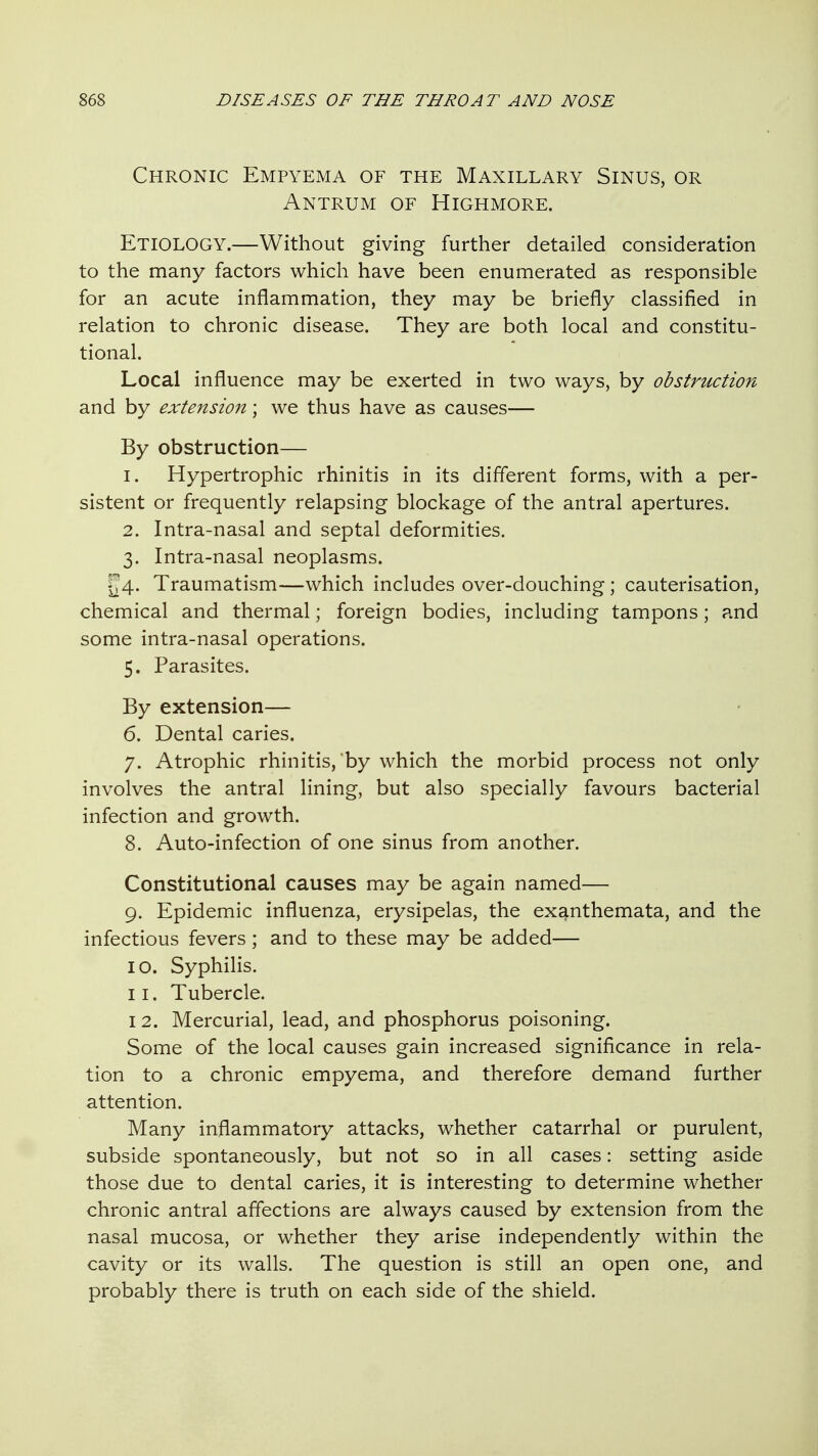 Chronic Empyema of the Maxillary Sinus, or Antrum of Highmore. Etiology.—Without giving further detailed consideration to the many factors which have been enumerated as responsible for an acute inflammation, they may be briefly classified in relation to chronic disease. They are both local and constitu- tional. Local influence may be exerted in two ways, by obstruction and by extension; we thus have as causes— By obstruction— 1. Hypertrophic rhinitis in its different forms, with a per- sistent or frequently relapsing blockage of the antral apertures. 2. Intra-nasal and septal deformities. 3. Intra-nasal neoplasms. ^4. Traumatism—which includes over-douching; cauterisation, chemical and thermal; foreign bodies, including tampons; and some intra-nasal operations. 5. Parasites. By extension— 6. Dental caries. 7. Atrophic rhinitis, by which the morbid process not only involves the antral lining, but also specially favours bacterial infection and growth. 8. Auto-infection of one sinus from another. Constitutional causes may be again named— 9. Epidemic influenza, erysipelas, the exanthemata, and the infectious fevers; and to these may be added— 10. Syphilis. 11. Tubercle. I 2. Mercurial, lead, and phosphorus poisoning. Some of the local causes gain increased significance in rela- tion to a chronic empyema, and therefore demand further attention. Many inflammatory attacks, whether catarrhal or purulent, subside spontaneously, but not so in all cases: setting aside those due to dental caries, it is interesting to determine whether chronic antral affections are always caused by extension from the nasal mucosa, or whether they arise independently within the cavity or its walls. The question is still an open one, and probably there is truth on each side of the shield.