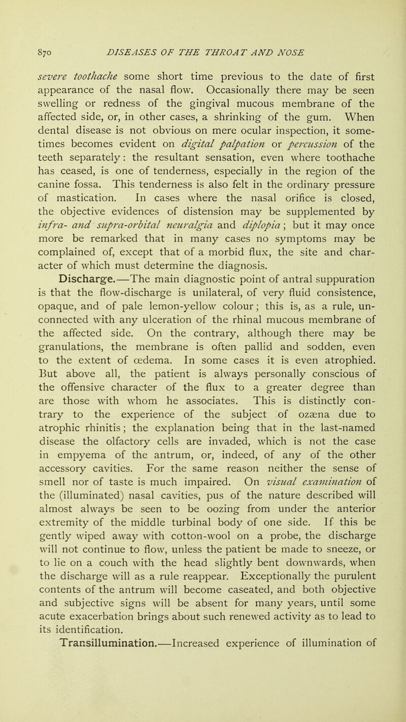 severe toothache some short time previous to the date of first appearance of the nasal flow. Occasionally there may be seen swelling or redness of the gingival mucous membrane of the affected side, or, in other cases, a shrinking of the gum. When dental disease is not obvious on mere ocular inspection, it some- times becomes evident on digital palpation or percussion of the teeth separately: the resultant sensation, even where toothache has ceased, is one of tenderness, especially in the region of the canine fossa. This tenderness is also felt in the ordinary pressure of mastication. In cases where the nasal orifice is closed, the objective evidences of distension may be supplemented by infra- and supj^a-orbital neuralgia and diplopia \ but it may once more be remarked that in many cases no symptoms may be complained of, except that of a morbid flux, the site and char- acter of which must determine the diagnosis. Discharge.—The main diagnostic point of antral suppuration is that the flow-discharge is unilateral, of very fluid consistence, opaque, and of pale lemon-yellow colour; this is, as a rule, un- connected with any ulceration of the rhinal mucous membrane of the affected side. On the contrary, although there may be granulations, the membrane is often pallid and sodden, even to the extent of oedema. In some cases it is even atrophied. But above all, the patient is always personally conscious of the offensive character of the flux to a greater degree than are those with whom he associates. This is distinctly con- trary to the experience of the subject of ozaena due to atrophic rhinitis; the explanation being that in the last-named disease the olfactory cells are invaded, which is not the case in empyema of the antrum, or, indeed, of any of the other accessory cavities. For the same reason neither the sense of smell nor of taste is much impaired. On visual examination of the (illuminated) nasal cavities, pus of the nature described will almost always be seen to be oozing from under the anterior extremity of the middle turbinal body of one side. If this be gently wiped away with cotton-wool on a probe, the discharge will not continue to flow, unless the patient be made to sneeze, or to lie on a couch with the head slightly bent downwards, when the discharge will as a rule reappear. Exceptionally the purulent contents of the antrum will become caseated, and both objective and subjective signs will be absent for many years, until some acute exacerbation brings about such renewed activity as to lead to its identification. Transillumination.—Increased experience of illumination of