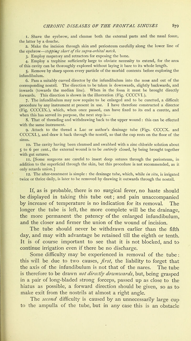 1. Shave the eyebrow, and cleanse both the external parts and the nasal fossse, the latter by a douche. 2. Make the incision through skin and periosteum carefully along the lower line of the eyebrow—stopping short of the supra-orbital notch. 3. Employ raspatory and retractors for exposing the bone. 4. Employ a trephine sufficiently large to obviate necessity to extend, for the area of this cavity can be thoroughly explored without laying it bare to its whole length. 5. Remove by sharp spoon every particle of the morbid contents before exploring the infundibulum. 6. Pass a suitably curved director by the infundibulum into the nose and out of the corresponding nostril. The direction to be taken is downwards, slightly backwards, and inwards (towards the median line). When in the fossa it must be brought directly forwards. This direction is shown in the illustration (Fig. CCCCVI.). 7. The infundibulum may now require to be enlarged and to be curetted, a difficult procedure by any instrument at present in use. I have therefore constructed a director (Fig. CCCCIX,), which, when once passed, can have fixed to its end a curette, and when this has served its purpose, the next step is— 8. That of threading and withdrawing back to the upper wound : this can be effected with the same instrument. 9. Attach to the thread a Luc or author's drainage tube (Figs. CCCCX. and CCCCXI.), and draw it back through the nostril, so that the cup rests on the floor of the sinus. 10. The cavity having been cleansed and swabbed with a zinc chloride solution about 5 to 6 per cent., the external wound is to be entirely closed, by being brought together with gut sutures. 11. [Some surgeons are careful to insert deep sutures through the periosteum, in addition to the superficial through the skin, but this procedure is not recommended, as it only retards union.] 12. The after-treatment is simple : the drainage tube, which, while in situ, is irrigated twice or thrice daily, is later to be removed by drawing it outwards through the nostril. If, as is probable, there is no surgical fever, no haste should be displayed in taking this tube out; and pain unaccompanied by increase of temperature is no indication for its removal. The longer the tube is left, the more complete will be the drainage, the more permanent the patency of the enlarged infundibulum, and the closer and firmer the union of the wound of incision. The tube should never be withdrawn earlier than the fifth day, and may with advantage be retained till the eighth or tenth. It is of course important to see that it is not blocked, and to continue irrigation even if there be no discharge. Some difficulty may be experienced in removal of the tube : this will be due to two causes, firsts the liability to forget that the axis of the infundibulum is not that of the nares. The tube is therefore to be drawn not directly downwards, but, being grasped in a pair of long-bladed strong forceps, passed up as close to the hiatus as possible, a forward direction should be given, so as to make exit from the nostrils at almost a right angle. The second difficulty is caused by an unnecessarily large cup to the ampulla of the tube, but in any case this is an obstacle