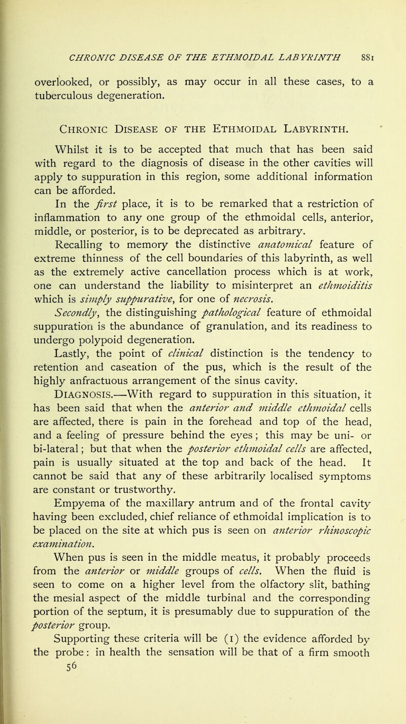 overlooked, or possibly, as may occur in all these cases, to a tuberculous degeneration. Chronic Disease of the Ethmoidal Labyrinth. Whilst it is to be accepted that much that has been said with regard to the diagnosis of disease in the other cavities will apply to suppuration in this region, some additional information can be afforded. In the first place, it is to be remarked that a restriction of inflammation to any one group of the ethmoidal cells, anterior, middle, or posterior, is to be deprecated as arbitrary. Recalling to memory the distinctive anatomical feature of extreme thinness of the cell boundaries of this labyrinth, as well as the extremely active cancellation process which is at work, one can understand the liability to misinterpret an ethmoiditis which is simply suppurative^ for one of necrosis. Secondly^ the distinguishing pathological feature of ethmoidal suppuration is the abundance of granulation, and its readiness to undergo polypoid degeneration. Lastly, the point of clinical distinction is the tendency to retention and caseation of the pus, which is the result of the highly anfractuous arrangement of the sinus cavity. Diagnosis.—With regard to suppuration in this situation, it has been said that when the anterior and middle ethmoidal cells are affected, there is pain in the forehead and top of the head, and a feeling of pressure behind the eyes; this may be uni- or bi-lateral; but that when the posterior ethmoidal cells are affected, pain is usually situated at the top and back of the head. It cannot be said that any of these arbitrarily localised symptoms are constant or trustworthy. Empyema of the maxillary antrum and of the frontal cavity having been excluded, chief reliance of ethmoidal implication is to be placed on the site at which pus is seen on anterior rhinoscopic examination. When pus is seen in the middle meatus, it probably proceeds from the anterior or middle groups of cells. When the fluid is seen to come on a higher level from the olfactory slit, bathing the mesial aspect of the middle turbinal and the corresponding portion of the septum, it is presumably due to suppuration of the posterior group. Supporting these criteria will be (i) the evidence afforded by the probe: in health the sensation will be that of a firm smooth 56