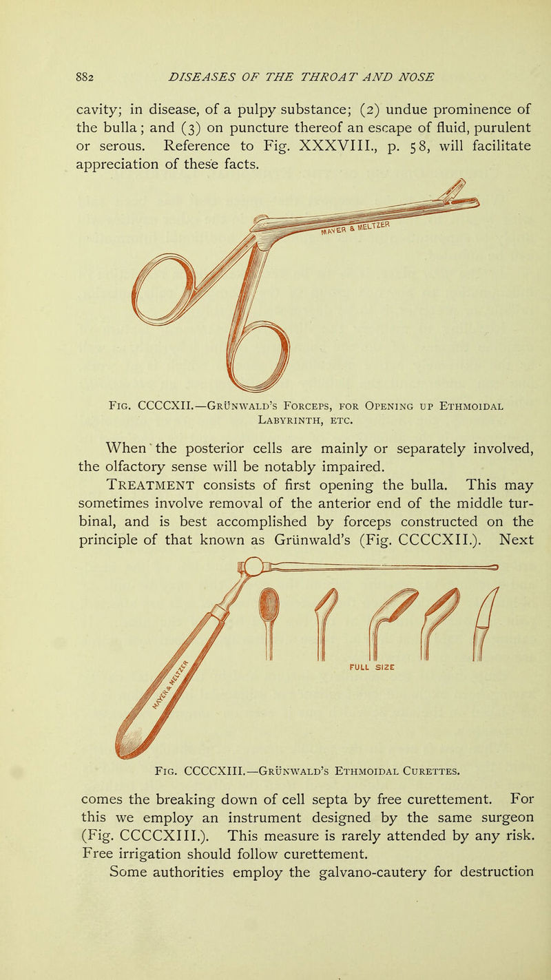 cavity; in disease, of a pulpy substance; (2) undue prominence of the bulla; and (3) on puncture thereof an escape of fluid, purulent or serous. Reference to Fig. XXXVIII., p. 58, will facilitate appreciation of these facts. Fig. CCCCXII.—Grunwald's Forceps, for Opening up Ethmoidal Labyrinth, etc. When' the posterior cells are mainly or separately involved, the olfactory sense will be notably impaired. Treatment consists of first opening the bulla. This may sometimes involve removal of the anterior end of the middle tur- binal, and is best accomplished by forceps constructed on the principle of that known as Grunwald's (Fig. CCCCXII.). Next Fig. CCCCXIII.—Grunwald's Ethmoidal Curettes. comes the breaking down of cell septa by free curettement. For this we employ an instrument designed by the same surgeon (Fig. CCCCXIII.). This measure is rarely attended by any risk. Free irrigation should follow curettement. Some authorities employ the galvano-cautery for destruction