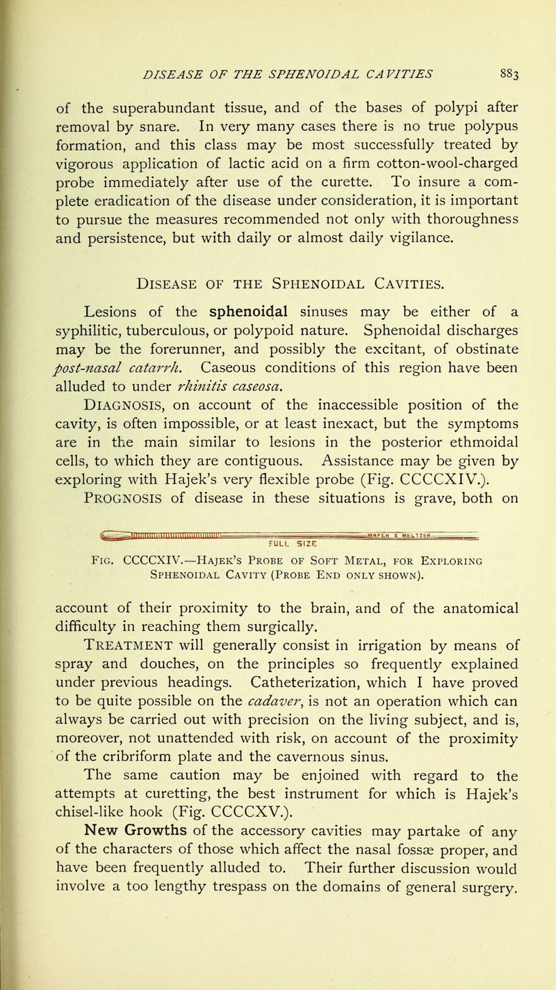 of the superabundant tissue, and of the bases of polypi after removal by snare. In very many cases there is no true polypus formation, and this class may be most successfully treated by vigorous application of lactic acid on a firm cotton-wool-charged probe immediately after use of the curette. To insure a com- plete eradication of the disease under consideration, it is important to pursue the measures recommended not only with thoroughness and persistence, but with daily or almost daily vigilance. Disease of the Sphenoidal Cavities. Lesions of the sphenoidal sinuses may be either of a syphilitic, tuberculous, or polypoid nature. Sphenoidal discharges may be the forerunner, and possibly the excitant, of obstinate post-nasal catarrh. Caseous conditions of this region have been alluded to under rhinitis caseosa. Diagnosis, on account of the inaccessible position of the cavity, is often impossible, or at least inexact, but the symptoms are in the main similar to lesions in the posterior ethmoidal cells, to which they are contiguous. Assistance may be given by exploring with Hajek's very flexible probe (Fig. CCCCXIV^.). Prognosis of disease in these situations is grave, both on Fig. CCCCXIV.—Hajek's Probe of Soft Metal, for Exploring Sphenoidal Cavity (Probe End only shown). account of their proximity to the brain, and of the anatomical difficulty in reaching them surgically. Treatment will generally consist in irrigation by means of spray and douches, on the principles so frequently explained under previous headings. Catheterization, which I have proved to be quite possible on the cadaver^ is not an operation which can always be carried out with precision on the living subject, and is, moreover, not unattended with risk, on account of the proximity of the cribriform plate and the cavernous sinus. The same caution may be enjoined with regard to the attempts at curetting, the best instrument for which is Hajek's chisel-like hook (Fig. CCCCXV.). New Growths of the accessory cavities may partake of any of the characters of those which affect the nasal fossae proper, and have been frequently alluded to. Their further discussion would involve a too lengthy trespass on the domains of general surgery.