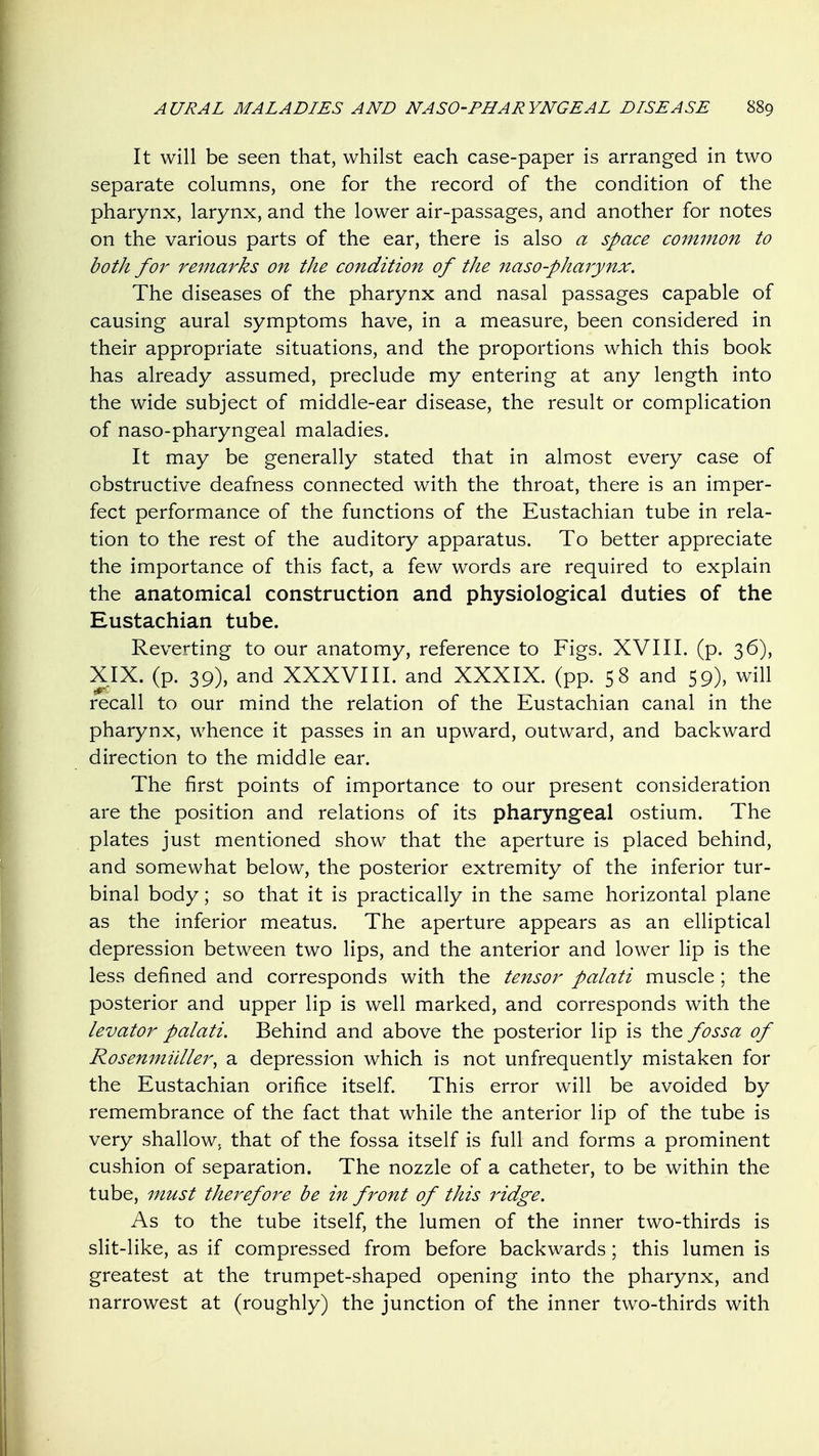 It will be seen that, whilst each case-paper is arranged in two separate columns, one for the record of the condition of the pharynx, larynx, and the lower air-passages, and another for notes on the various parts of the ear, there is also a space co7nmon to both for remarks on the condition of the naso-phajynx. The diseases of the pharynx and nasal passages capable of causing aural symptoms have, in a measure, been considered in their appropriate situations, and the proportions which this book has already assumed, preclude my entering at any length into the wide subject of middle-ear disease, the result or complication of naso-pharyngeal maladies. It may be generally stated that in almost every case of obstructive deafness connected with the throat, there is an imper- fect performance of the functions of the Eustachian tube in rela- tion to the rest of the auditory apparatus. To better appreciate the importance of this fact, a few words are required to explain the anatomical construction and physiological duties of the Eustachian tube. Reverting to our anatomy, reference to Figs. XVIII. (p. 36), XIX. (p. 39), and XXXVIII. and XXXIX. (pp. 58 and 59), will recall to our mind the relation of the Eustachian canal in the pharynx, whence it passes in an upward, outward, and backward direction to the middle ear. The first points of importance to our present consideration are the position and relations of its pharyngeal ostium. The plates just mentioned show that the aperture is placed behind, and somewhat below, the posterior extremity of the inferior tur- binal body; so that it is practically in the same horizontal plane as the inferior meatus. The aperture appears as an elliptical depression between two lips, and the anterior and lower lip is the less defined and corresponds with the tensor palati muscle; the posterior and upper lip is well marked, and corresponds with the levator palati. Behind and above the posterior lip is the fossa of Rosenmiiller^ a depression which is not unfrequently mistaken for the Eustachian orifice itself. This error will be avoided by remembrance of the fact that while the anterior lip of the tube is very shallow, that of the fossa itself is full and forms a prominent cushion of separation. The nozzle of a catheter, to be within the tube, must therefore be in front of this ridge. As to the tube itself, the lumen of the inner two-thirds is slit-like, as if compressed from before backwards; this lumen is greatest at the trumpet-shaped opening into the pharynx, and narrowest at (roughly) the junction of the inner two-thirds with