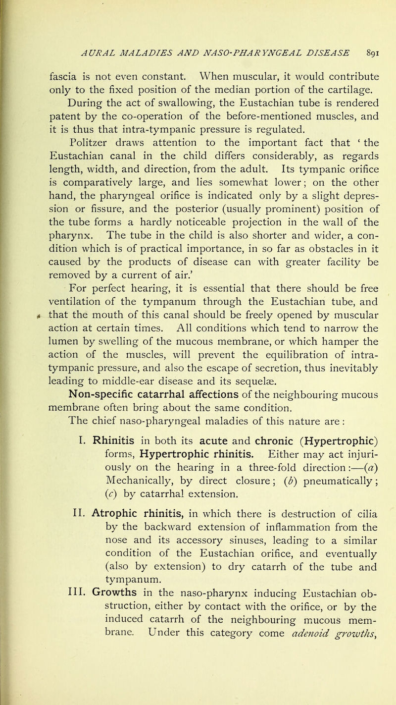 fascia is not even constant. When muscular, it would contribute only to the fixed position of the median portion of the cartilage. During the act of swallowing, the Eustachian tube is rendered patent by the co-operation of the before-mentioned muscles, and it is thus that intra-tympanic pressure is regulated. Politzer draws attention to the important fact that ' the Eustachian canal in the child differs considerably, as regards length, width, and direction, from the adult. Its tympanic orifice is comparatively large, and lies somewhat lower; on the other hand, the pharyngeal orifice is indicated only by a slight depres- sion or fissure, and the posterior (usually prominent) position of the tube forms a hardly noticeable projection in the wall of the pharynx. The tube in the child is also shorter and wider, a con- dition which is of practical importance, in so far as obstacles in it caused by the products of disease can with greater facility be removed by a current of air.' For perfect hearing, it is essential that there should be free ventilation of the tympanum through the Eustachian tube, and that the mouth of this canal should be freely opened by muscular action at certain times. All conditions which tend to narrow the lumen by swelling of the mucous membrane, or which hamper the action of the muscles, will prevent the equilibration of intra- tympanic pressure, and also the escape of secretion, thus inevitably leading to middle-ear disease and its sequelae. Non-specific catarrhal affections of the neighbouring mucous membrane often bring about the same condition. The chief naso-pharyngeal maladies of this nature are: I. Rhinitis in both its acute and chronic (Hypertrophic) forms. Hypertrophic rhinitis. Either may act injuri- ously on the hearing in a three-fold direction:—{a) Mechanically, by direct closure; {b) pneumatically; {c) by catarrhal extension. II. Atrophic rhinitis, in which there is destruction of cilia by the backward extension of inflammation from the nose and its accessory sinuses, leading to a similar condition of the Eustachian orifice, and eventually (also by extension) to dry catarrh of the tube and tympanum. III. Growths in the naso-pharynx inducing Eustachian ob- struction, either by contact with the orifice, or by the induced catarrh of the neighbouring mucous mem- brane. Under this category come adenoid gi^owths.