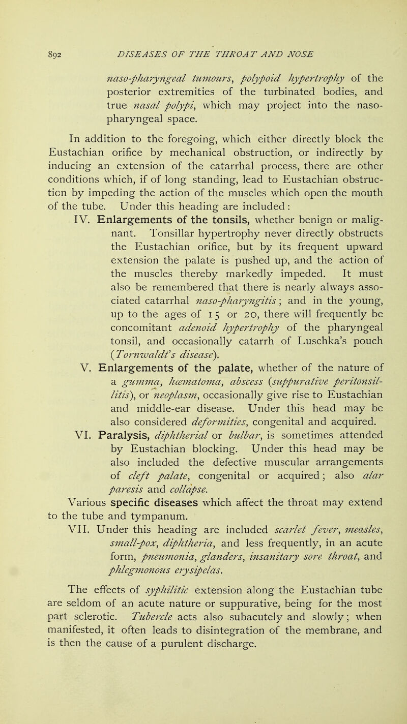 naso-pharyngeal tumours^ polypoid hypei'trophy of the posterior extremities of the turbinated bodies, and true nasal polypi, which may project into the naso- pharyngeal space. In addition to the foregoing, which either directly block the Eustachian orifice by mechanical obstruction, or indirectly by inducing an extension of the catarrhal process, there are other conditions which, if of long standing, lead to Eustachian obstruc- tion by impeding the action of the muscles which open the mouth of the tube. Under this heading are included : IV. Enlargements of the tonsils, whether benign or malig- nant. Tonsillar hypertrophy never directly obstructs the Eustachian orifice, but by its frequent upward extension the palate is pushed up, and the action of the muscles thereby markedly impeded. It must also be remembered that there is nearly always asso- ciated catarrhal naso-pharyngitis; and in the young, up to the ages of 15 or 20, there will frequently be concomitant adenoid hypei^tropJiy of the pharyngeal tonsil, and occasionally catarrh of Luschka's pouch {^Toimwaldfs disease). V. Enlargements of the palate, whether of the nature of a gumma, hcematoina, abscess {suppuj^ative peritonsil- litis), or neoplasm, occasionally give rise to Eustachian and middle-ear disease. Under this head may be also considered defoi^mities, congenital and acquired. VI. Paralysis, diphtherial or bulbar, is sometimes attended by Eustachian blocking. Under this head may be also included the defective muscular arrangements of cleft palate, congenital or acquired; also alar paj^esis and collapse. Various specific diseases which affect the throat may extend to the tube and tympanum. VII. Under this heading are included scarlet fever, measles, small-pox, diphtheria, and less frequently, in an acute form, pneumonia, glanders, insanitary sore throat, and phlegmonous erysipelas. The effects of syphilitic extension along the Eustachian tube are seldom of an acute nature or suppurative, being for the most part sclerotic. Tubeixle acts also subacutely and slowly; when manifested, it often leads to disintegration of the membrane, and is then the cause of a purulent discharge.