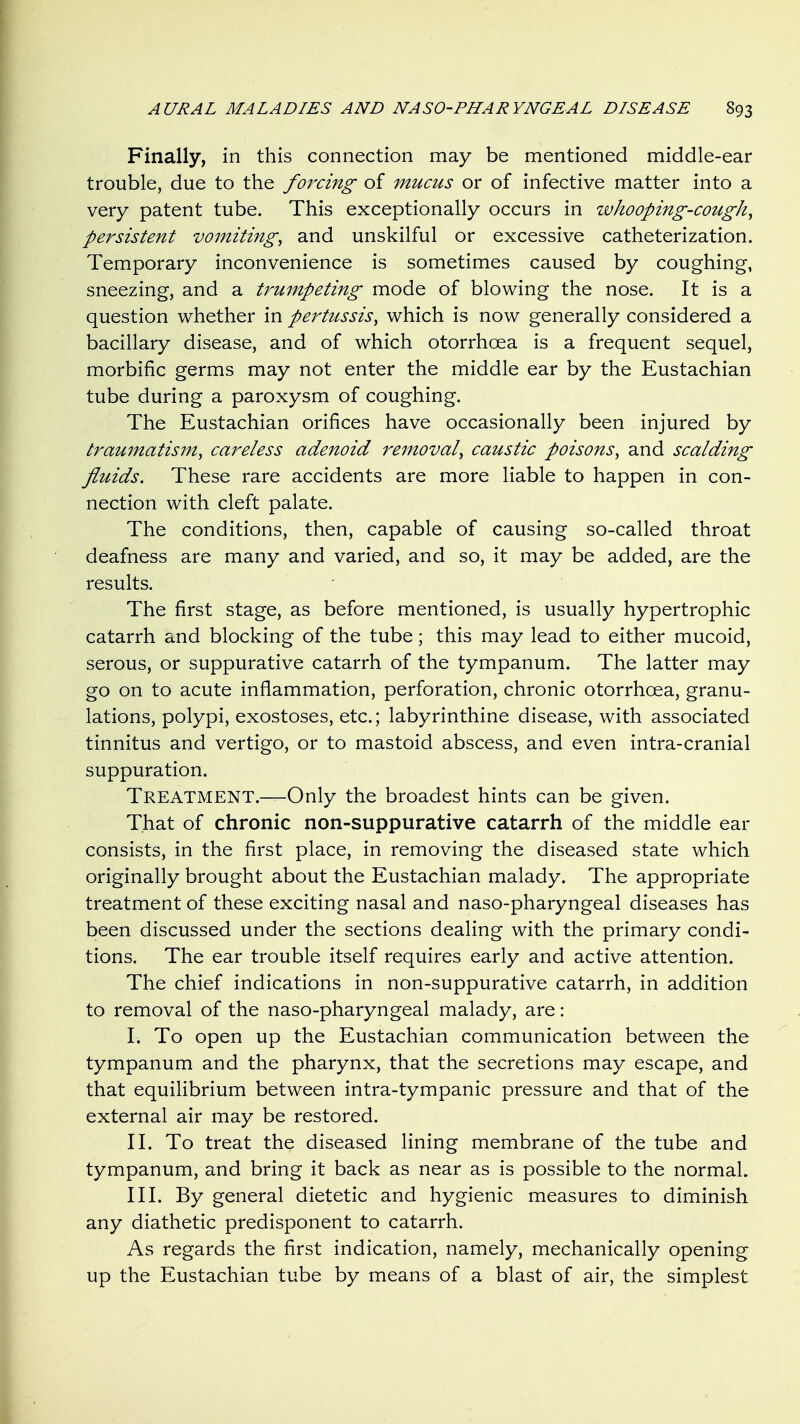 Finally, in this connection may be mentioned middle-ear trouble, due to the forcing of mucus or of infective matter into a very patent tube. This exceptionally occurs in whooping-cough^ persistent vomitings and unskilful or excessive catheterization. Temporary inconvenience is sometimes caused by coughing, sneezing, and a trumpeting mode of blowing the nose. It is a question whether in pertussis^ which is now generally considered a bacillary disease, and of which otorrhoea is a frequent sequel, morbific germs may not enter the middle ear by the Eustachian tube during a paroxysm of coughing. The Eustachian orifices have occasionally been injured by traumatism^ careless adenoid removal^ caustic poisons^ and scalding fluids. These rare accidents are more liable to happen in con- nection with cleft palate. The conditions, then, capable of causing so-called throat deafness are many and varied, and so, it may be added, are the results. The first stage, as before mentioned, is usually hypertrophic catarrh and blocking of the tube; this may lead to either mucoid, serous, or suppurative catarrh of the tympanum. The latter may go on to acute inflammation, perforation, chronic otorrhcea, granu- lations, polypi, exostoses, etc.; labyrinthine disease, with associated tinnitus and vertigo, or to mastoid abscess, and even intra-cranial suppuration. Treatment.—Only the broadest hints can be given. That of chronic non-suppurative catarrh of the middle ear consists, in the first place, in removing the diseased state which originally brought about the Eustachian malady. The appropriate treatment of these exciting nasal and naso-pharyngeal diseases has been discussed under the sections dealing with the primary condi- tions. The ear trouble itself requires early and active attention. The chief indications in non-suppurative catarrh, in addition to removal of the naso-pharyngeal malady, are: I. To open up the Eustachian communication between the tympanum and the pharynx, that the secretions may escape, and that equilibrium between intra-tympanic pressure and that of the external air may be restored. II. To treat the diseased lining membrane of the tube and tympanum, and bring it back as near as is possible to the normal. III. By general dietetic and hygienic measures to diminish any diathetic predisponent to catarrh. As regards the first indication, namely, mechanically opening up the Eustachian tube by means of a blast of air, the simplest