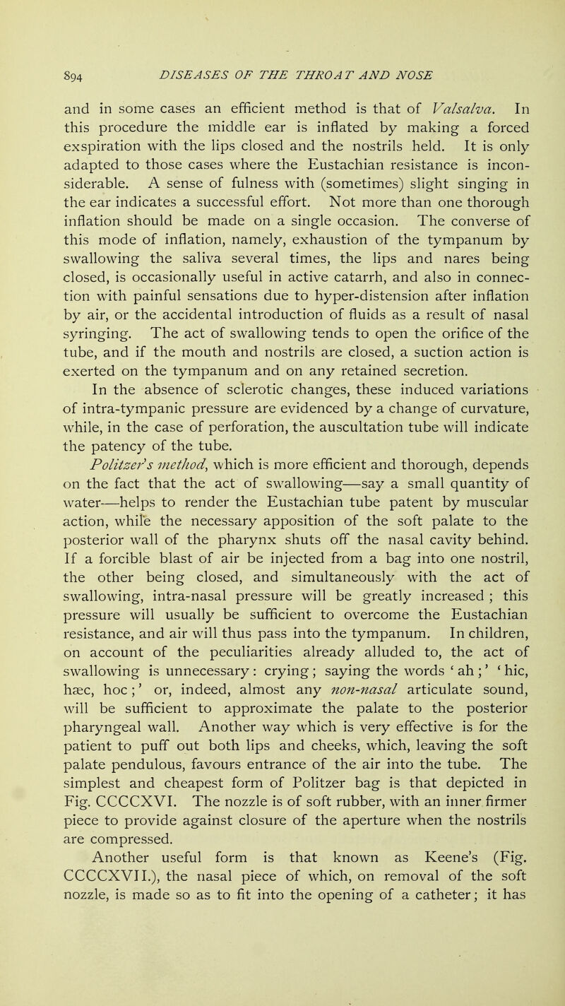 and in some cases an efficient method is that of Valsalva. In this procedure the middle ear is inflated by making a forced exspiration with the Hps closed and the nostrils held. It is only adapted to those cases where the Eustachian resistance is incon- siderable. A sense of fulness with (sometimes) slight singing in the ear indicates a successful effort. Not more than one thorough inflation should be made on a single occasion. The converse of this mode of inflation, namely, exhaustion of the tympanum by swallowing the saliva several times, the lips and nares being closed, is occasionally useful in active catarrh, and also in connec- tion with painful sensations due to hyper-distension after inflation by air, or the accidental introduction of fluids as a result of nasal syringing. The act of swallowing tends to open the orifice of the tube, and if the mouth and nostrils are closed, a suction action is exerted on the tympanum and on any retained secretion. In the absence of sclerotic changes, these induced variations of intra-tympanic pressure are evidenced by a change of curvature, while, in the case of perforation, the auscultation tube will indicate the patency of the tube. Politzer's method, which is more efficient and thorough, depends on the fact that the act of swallowing—say a small quantity of water—helps to render the Eustachian tube patent by muscular action, while the necessary apposition of the soft palate to the posterior wall of the pharynx shuts off the nasal cavity behind. If a forcible blast of air be injected from a bag into one nostril, the other being closed, and simultaneously with the act of swallowing, intra-nasal pressure will be greatly increased ; this pressure will usually be sufficient to overcome the Eustachian resistance, and air will thus pass into the tympanum. In children, on account of the peculiarities already alluded to, the act of swallowing is unnecessary : crying ; saying the words ' ah ;' ' hie, haec, hoc;' or, indeed, almost any non-nasal articulate sound, will be sufficient to approximate the palate to the posterior pharyngeal wall. Another way which is very effective is for the patient to puff out both lips and cheeks, which, leaving the soft palate pendulous, favours entrance of the air into the tube. The simplest and cheapest form of Politzer bag is that depicted in Fig. CCCCXVI. The nozzle is of soft rubber, with an inner firmer piece to provide against closure of the aperture when the nostrils are compressed. Another useful form is that known as Keene's (Fig. CCCCXVI I.), the nasal piece of which, on removal of the soft nozzle, is made so as to fit into the opening of a catheter; it has