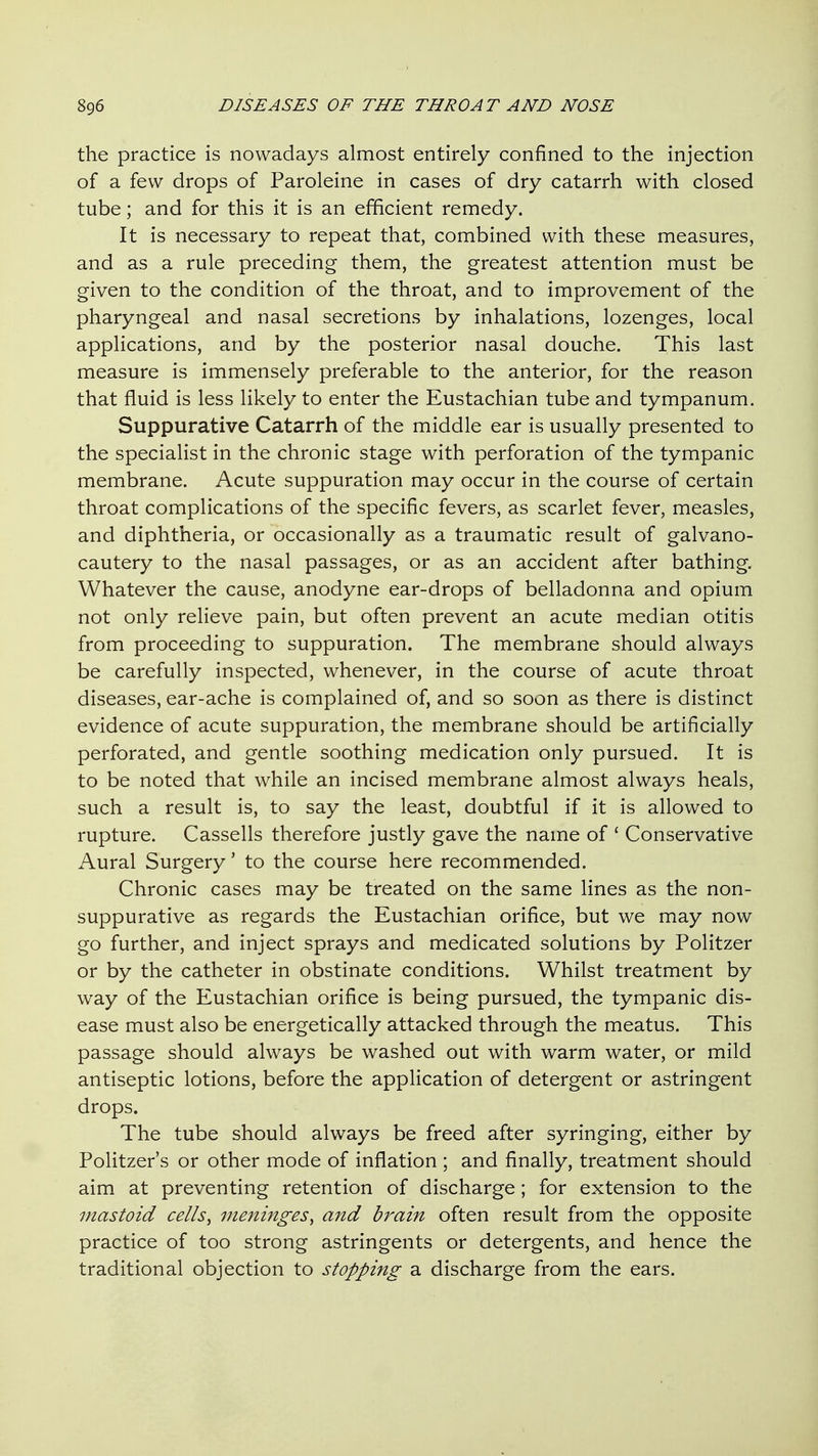 the practice is nowadays almost entirely confined to the injection of a few drops of Paroleine in cases of dry catarrh with closed tube; and for this it is an efficient remedy. It is necessary to repeat that, combined with these measures, and as a rule preceding them, the greatest attention must be given to the condition of the throat, and to improvement of the pharyngeal and nasal secretions by inhalations, lozenges, local applications, and by the posterior nasal douche. This last measure is immensely preferable to the anterior, for the reason that fluid is less likely to enter the Eustachian tube and tympanum. Suppurative Catarrh of the middle ear is usually presented to the specialist in the chronic stage with perforation of the tympanic membrane. Acute suppuration may occur in the course of certain throat complications of the specific fevers, as scarlet fever, measles, and diphtheria, or occasionally as a traumatic result of galvano- cautery to the nasal passages, or as an accident after bathing. Whatever the cause, anodyne ear-drops of belladonna and opium not only relieve pain, but often prevent an acute median otitis from proceeding to suppuration. The membrane should always be carefully inspected, whenever, in the course of acute throat diseases, ear-ache is complained of, and so soon as there is distinct evidence of acute suppuration, the membrane should be artificially perforated, and gentle soothing medication only pursued. It is to be noted that while an incised membrane almost always heals, such a result is, to say the least, doubtful if it is allowed to rupture. Cassells therefore justly gave the name of ' Conservative Aural Surgery' to the course here recommended. Chronic cases may be treated on the same lines as the non- suppurative as regards the Eustachian orifice, but we may now go further, and inject sprays and medicated solutions by Politzer or by the catheter in obstinate conditions. Whilst treatment by way of the Eustachian orifice is being pursued, the tympanic dis- ease must also be energetically attacked through the meatus. This passage should always be washed out with warm water, or mild antiseptic lotions, before the application of detergent or astringent drops. The tube should always be freed after syringing, either by Politzer's or other mode of inflation ; and finally, treatment should aim at preventing retention of discharge; for extension to the mastoid cells^ meninges^ and brain often result from the opposite practice of too strong astringents or detergents, and hence the traditional objection to stopping a discharge from the ears.