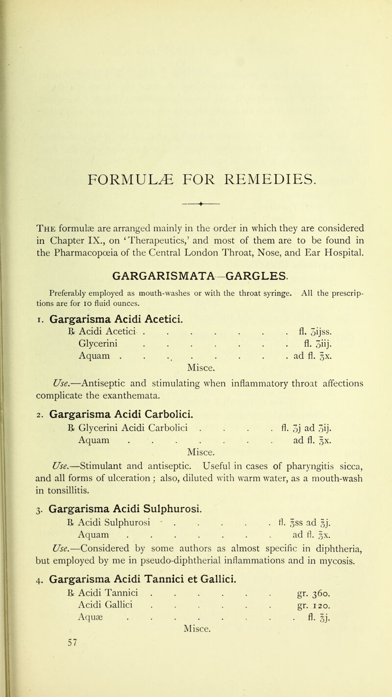 FORMULA. FOR REMEDIES. The formulae are arranged mainly in the order in which they are considered in Chapter IX., on 'Therapeutics,' and most of them are to be found in the Pharmacopoeia of the Central London Throat, Nose, and Ear Hospital. GARGARISM ATA-GARGLES. Preferably employed as mouth-washes or with the throat syringe. All the prescrip- tions are for lo fluid ounces. 1. Gargarisma Acidi Acetici. R Acidi Acetici ....... fl. oijss. Glycerini ....... fl. 3iij- Aquam . . . . . . . ad fl. 5X. Misce. Use.—Antiseptic and stimulating when inflammatory throat affections complicate the exanthemata. 2. Gargarisma Acidi Carbolici. R Glycerini Acidi Carbolici . . . . fl. 3j ad oij- Aquam . . . . . . . ad fl. 5X. Misce. Use.—Stimulant and antiseptic. Useful in cases of pharyngitis sicca, and all forms of ulceration; also, diluted with warm water, as a mouth-wash in tonsillitis. 3. Gargarisma Acidi Sulphurosi. R Acidi Sulphurosi . . . . . fl. 5SS ad 5]. Aquam . . . . . . . ad fl. §x. Use.—Considered by some authors as almost specific in diphtheria, but employed by me in pseudo-diphtherial inflammations and in mycosis. 4. Gargarisma Acidi Tannici et Gallici. R Acidi Tannici . . . . . . gr. 360. Acidi Gallici ..... . gr. 120. Aquae fl- Misce. 57