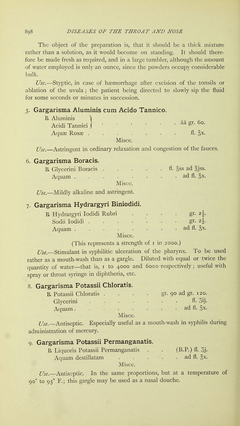 The object of the preparation is, that it should be a thick mixture rather than a solution, as it would become on standing. It should there- fore be made fresh as required, and in a large tumbler, although the amount of water employed is only an ounce, since the powders occupy considerable bulk. Use.—Styptic, in case of haemorrhage after excision of the tonsils or ablation of the uvula; the patient being directed to slowly sip the fluid for some seconds or minutes in succession. 5. Gargarisma Aluminis cum Acido Tannico. R Aluminis \ __ ^ Acidi Tannici | ' ' ' * ' • aa gr. o. Aquae Rosas ....... A- 3X. Misce. Use.—Astringent in ordinary relaxation and congestion of the fauces. 6. Gargarisma Boracis. R Glycerini Boracis fl. 3ss ad gjss. Aquam ad fl. 3X. Misce. Use.—Mildly alkaline and astringent. 7. Gargarisma Hydrargyri Biniodidi. R Hydrargyri lodidi Rubri . . . . gr. 2J. Sodii lodidi gr. 2I Aquam ad fl. ^x. Misce. (This represents a strength of i in 2000.) Use. Stimulant in syphilitic ulceration of the pharynx. To be used rather as a mouth-wash than as a gargle. Diluted with equal or twice the quantity of water—that is, i to 4000 and 6000 'respectively; useful with spray or throat syringe in diphtheria, etc. 8. Gargarisma Potassii Chloratis. R Potassii Chloratis .... gr. 90 ad gr. 120. Glycerini A. 3ij. Aquam ad fl. gx. Misce. Use. Antiseptic. Especially useful as a mouth-wash in syphilis during administration of mercury. 9. Gargarisma Potassii Permanganatis. R Liquoris Potassii Permanganatis . . (B.P.) fl. 3j. Aquam destillatam ad fl. §x. Misce. Use.—Antiseptic. In the same proportions, but at a temperature of 90° to 95° F.; this gargle may be used as a nasal douche.
