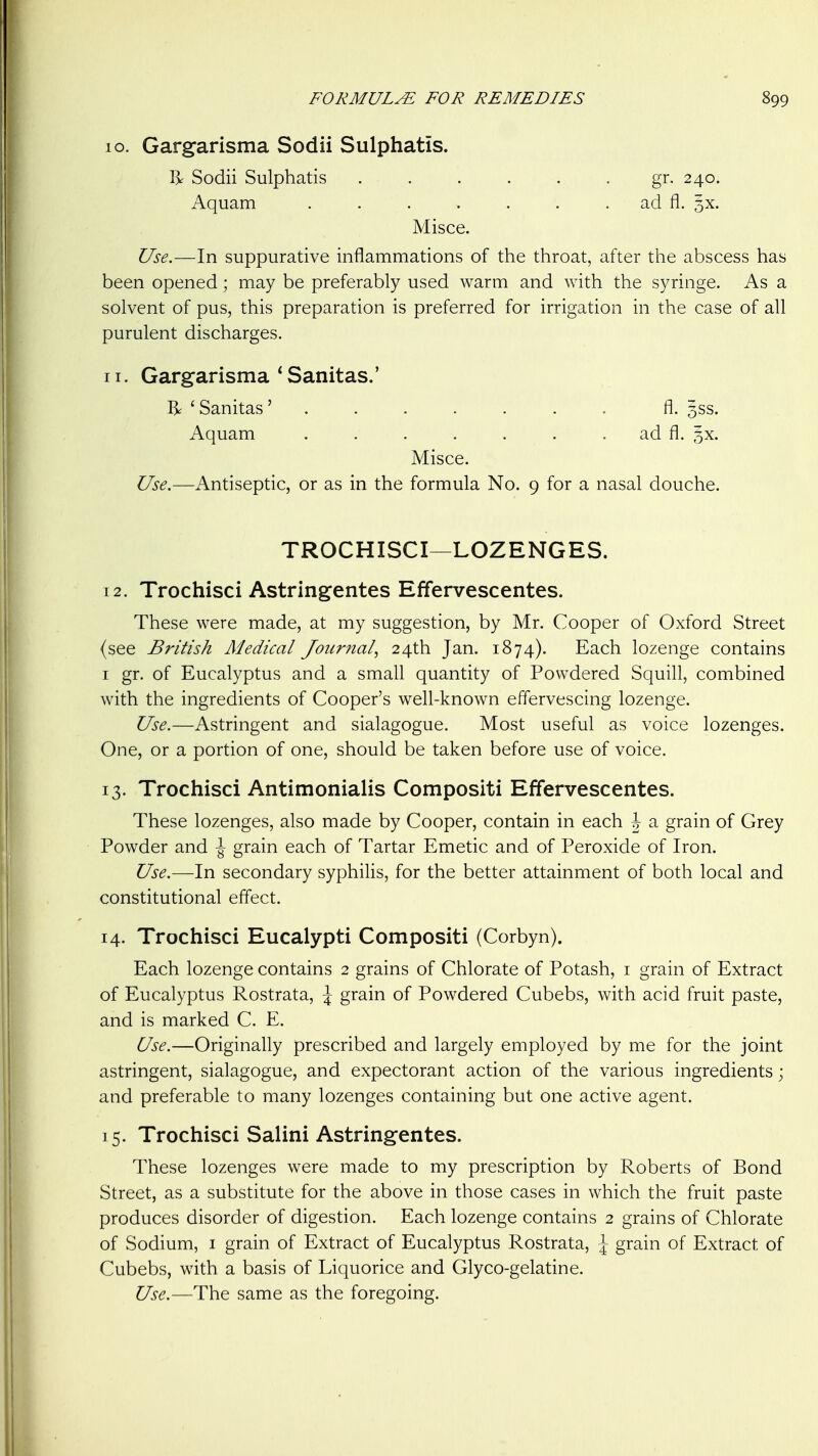 10. Gargarisma Sodii Sulphatis. % Sodii Sulphatis gr. 240. Aquam . . . . . . . ad fl. 5X. Misce. Use.—In suppurative inflammations of the throat, after the abscess has been opened; may be preferably used warm and with the syringe. As a solvent of pus, this preparation is preferred for irrigation in the case of all purulent discharges. 11. Gargarisma ^Sanitas.' R 'Sanitas' ....... fl. 3SS. Aquam . . . . . . . ad fl. 5X. Misce. Use.—Antiseptic, or as in the formula No. 9 for a nasal douche. TROCHISCI—LOZENGES. 12. Trochisci Astringentes Effervescentes. These were made, at my suggestion, by Mr. Cooper of Oxford Street (see British Medical Journal^ 24th Jan. 1874). Each lozenge contains I gr. of Eucalyptus and a small quantity of Powdered Squill, combined with the ingredients of Cooper's well-known effervescing lozenge. Use.—Astringent and sialagogue. Most useful as voice lozenges. One, or a portion of one, should be taken before use of voice. 13. Trochisci Antimonialis Compositi Effervescentes. These lozenges, also made by Cooper, contain in each \ a grain of Grey Powder and \ grain each of Tartar Emetic and of Peroxide of Iron. Use.—In secondary syphilis, for the better attainment of both local and constitutional eflect. 14. Trochisci Eucalypti Compositi (Corbyn). Each lozenge contains 2 grains of Chlorate of Potash, i grain of Extract of Eucalyptus Rostrata, \ grain of Powdered Cubebs, with acid fruit paste, and is marked C. E. Use.—Originally prescribed and largely employed by me for the joint astringent, sialagogue, and expectorant action of the various ingredients; and preferable to many lozenges containing but one active agent. 15. Trochisci Salini Astringentes. These lozenges were made to my prescription by Roberts of Bond Street, as a substitute for the above in those cases in which the fruit paste produces disorder of digestion. Each lozenge contains 2 grains of Chlorate of Sodium, i grain of Extract of Eucalyptus Rostrata, \ grain of Extract of Cubebs, with a basis of Liquorice and Glyco-gelatine. Use.—The same as the foregoing.