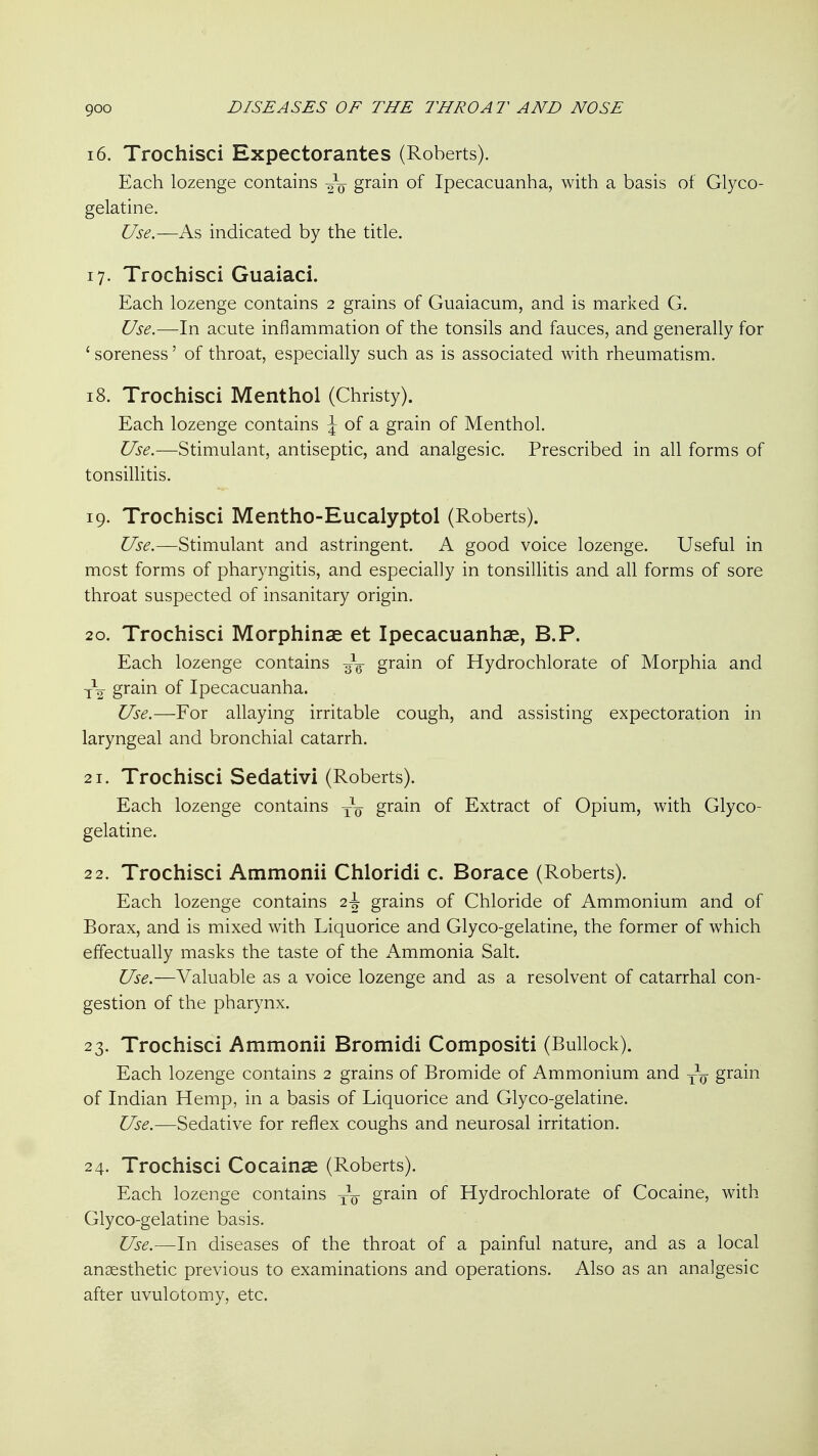 16. Trochisci Expectorantes (Roberts). Each lozenge contains grain of Ipecacuanha, with a basis of Glyco- gelatine. Use.—K.'s, indicated by the title. 17. Trochisci Guaiaci. Each lozenge contains 2 grains of Guaiacum, and is marked G. Use.—In acute inflammation of the tonsils and fauces, and generally for ' soreness' of throat, especially such as is associated with rheumatism. 18. Trochisci Menthol (Christy). Each lozenge contains J of a grain of Menthol. Use.—Stimulant, antiseptic, and analgesic. Prescribed in all forms of tonsillitis. 19. Trochisci Mentho-Eucalyptol (Roberts). Use.—Stimulant and astringent. A good voice lozenge. Useful in most forms of pharyngitis, and especially in tonsillitis and all forms of sore throat suspected of insanitary origin. 20. Trochisci Morphinae et Ipecacuanhas, B.P. Each lozenge contains grain of Hydrochlorate of Morphia and y\ grain of Ipecacuanha. Use.—For allaying irritable cough, and assisting expectoration in laryngeal and bronchial catarrh. 21. Trochisci Sedativi (Roberts). Each lozenge contains grain of Extract of Opium, with Glyco- gelatine. 22. Trochisci Ammonii Chloridi c. Borace (Roberts). Each lozenge contains 2^ grains of Chloride of Ammonium and of Borax, and is mixed with Liquorice and Glyco-gelatine, the former of which effectually masks the taste of the iVmmonia Salt. Use.—Valuable as a voice lozenge and as a resolvent of catarrhal con- gestion of the pharynx. 23. Trochisci Ammonii Bromidi Compositi (Bullock). Each lozenge contains 2 grains of Bromide of Ammonium and -^-^ grain of Indian Hemp, in a basis of Liquorice and Glyco-gelatine. Use.—Sedative for reflex coughs and neurosal irritation. 24. Trochisci Cocainae (Roberts). Each lozenge contains yq grain of Hydrochlorate of Cocaine, with Glyco-gelatine basis. Use.—h\ diseases of the throat of a painful nature, and as a local anaesthetic previous to examinations and operations. Also as an analgesic after uvulotomy, etc.