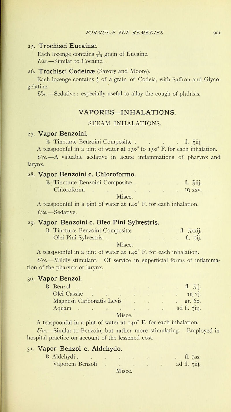 25. Trochisci Eucainae. Each lozenge contains ^-^ grain of Eucaine. Use.—Similar to Cocaine. 26. Trochisci Codeinae (Savory and Moore). Each lozenge contains J of a grain of Codeia, with Saffron and Glyco- gelatine. Sedative; especially useful to allay the cough of phthisis. VAPORES—INHALATIONS. STEAM INHALATIONS. 27. Vapor Benzoini. Tincturge Benzoini Compositse . . . .11. siij. A teaspoonful in a pint of water at 130° to 150° F. for each inhalation. Use.—A valuable sedative in acute inflammations of pharynx and larynx. 28. Vapor Benzoini c. Chloroformo. R Tincturse Benzoini Compositae . . . .11. 3iij. Chloroformi ....... iTt xxv. Misce. A teaspoonful in a pint of water at 140° F. for each inhalation. C/i-^.—Sedative. 29. Vapor Benzoini c. Oleo Pini Sylvestris. I^ Tincturse Benzoini Compositse . . . fl. oxxij. Olei Pini Sylvestris . . . . . . fl. 3ij- Misce. A teaspoonful in a pint of water at 140° F. for each inhalation. Use.—Mildly stimulant. Of service in superficial forms of inflamma- tion of the pharynx or larynx. 30. Vapor Benzol. R Benzol fl- 3ij. Olei Cassiae . . . ... . . m vj. Magnesii Carbonatis Levis . • gr- 60. Aquam . . . . . . . ad fl. siij. Misce. A teaspoonful in a pint of water at 140° F. for each inhalation. Use.—Similar to Benzoin, but rather more stimulating. Employed in hospital practice on account of the lessened cost. 31. Vapor Benzol c. Aldehydo. 1^ Aldehydi fl. 3ss. Vaporem Benzoli . . . . . ad fl. siij. Misce.