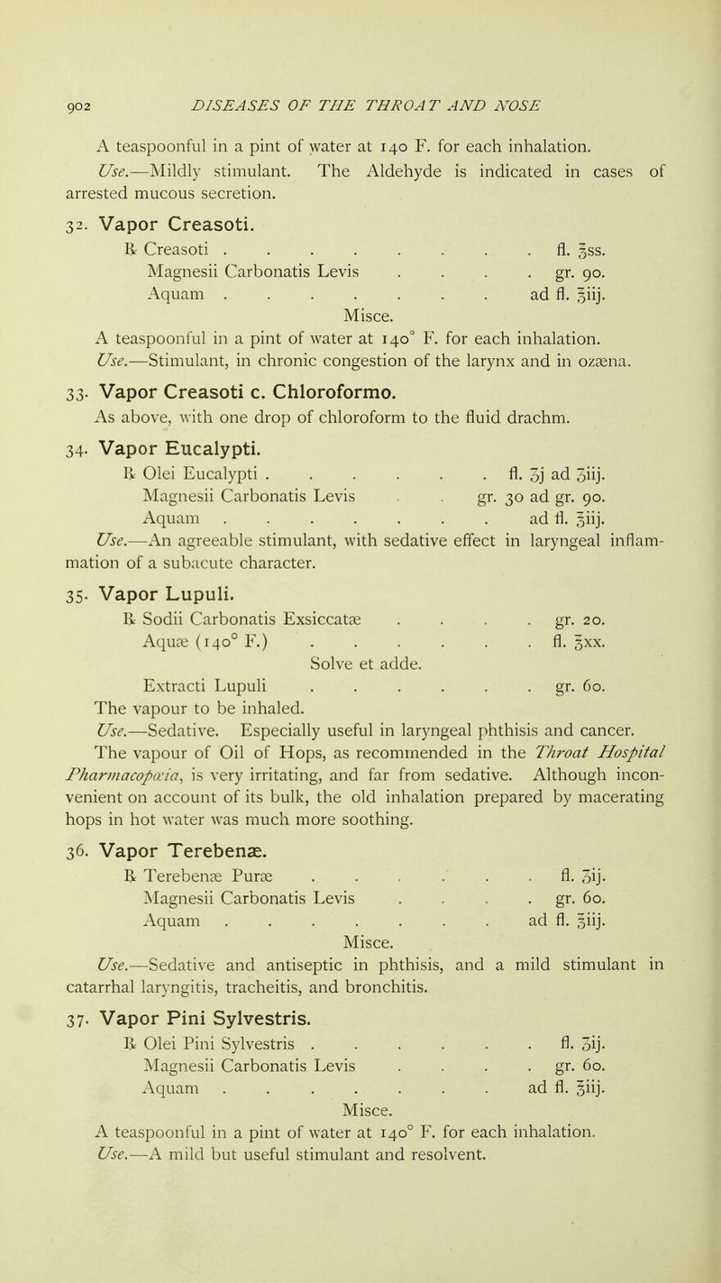 A teaspoonful in a pint of water at 140 F. for each inhalation. Use.—Mildly stimulant. The Aldehyde is indicated in cases of arrested mucous secretion. 32. Vapor Creasoti. ^ Creasoti fl. 3SS. Magnesii Carbonatis Levis . . . • gr. 90. Aquam ad fl. ^iij. Misce. A teaspoonful in a pint of water at 140° F. for each inhalation. Use.—Stimulant, in chronic congestion of the larynx and in ozsena. 33. Vapor Creasoti c. Chloroformo. As above, with one drop of chloroform to the fluid drachm. 34. Vapor Eucalypti. R Olei Eucalypti fl. 3j ad 3iij. Magnesii Carbonatis Levis . gr. 30 ad gr. 90. Aquam . . . . . . . ad fl. ^iij. Use.—An agreeable stimulant, with sedative effect in laryngeal inflam- mation of a subacute character. 35. Vapor Lupuli. R Sodii Carbonatis Exsiccat^e . . . ■ gr. 20. Aquas (140° F.) ...... fl. 3xx. Solve et adde. Extracti Lupuli . . . . . . gr. 60. The vapour to be inhaled. Use.—Sedative. Especially useful in laryngeal phthisis and cancer. The vapour of Oil of Hops, as recommended in the Throat Hospital Fharmacopa'ia^ is very irritating, and far from sedative. Although incon- venient on account of its bulk, the old inhalation prepared by macerating hops in hot water was much more soothing. 36. Vapor Terebenae. R Terebenee Purae . . . . . fl. 5ij- Magnesii Carbonatis Levis . . . . gr. 60. Aquam ad fl. siij. Misce. Use.—Sedative and antiseptic in phthisis, and a mild stimulant in catarrhal laryngitis, tracheitis, and bronchitis. 37. Vapor Pini Sylvestris. R Olei Pini Sylvestris fl. 3ij- Magnesii Carbonatis Levis . . . • gr- 60. Aquam ad fl. giij. Misce. A teaspoonful in a pint of water at 140° F. for each inhalation. Use.—A mild but useful stimulant and resolvent.