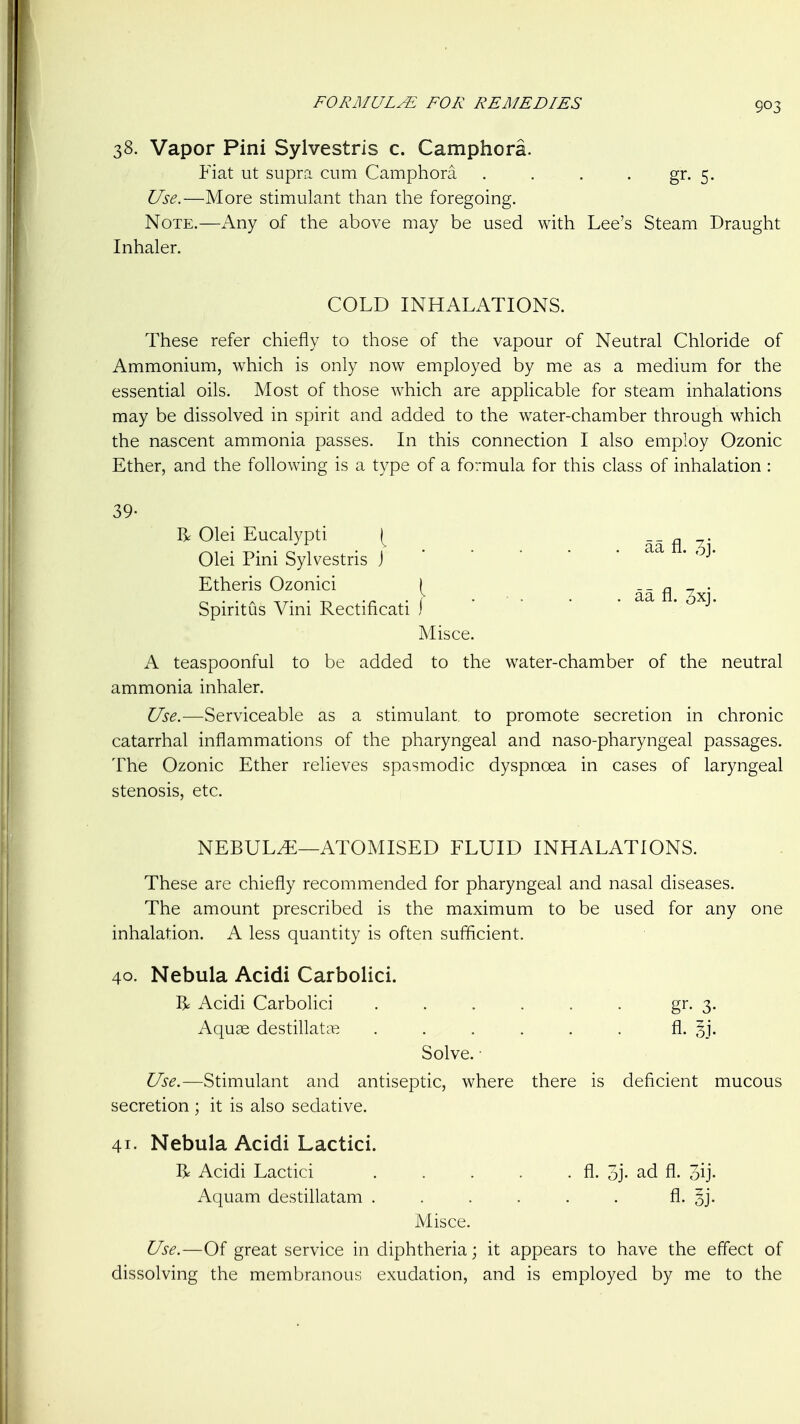 38. Vapor Pini Sylvestris c. Camphora. Fiat ut supra cum Camphora . . . . gr. 5. Use.—More stimulant than the foregoing. Note.—Any of the above may be used with Lee's Steam Draught Inhaler. COLD INHALATIONS. These refer chiefly to those of the vapour of Neutral Chloride of Ammonium, which is only now employed by me as a medium for the essential oils. Most of those which are applicable for steam inhalations may be dissolved in spirit and added to the water-chamber through which the nascent ammonia passes. In this connection I also employ Ozonic Ether, and the following is a type of a formula for this class of inhalation : 39- R Olei Eucalypti \ aa fl Olei Pini Sylvestris j* Etheris Ozonici ( _ _ ^ . SpiritCis Vini Rectificati ) Misce. A teaspoonful to be added to the water-chamber of the neutral ammonia inhaler. Use.—Serviceable as a stimulant, to promote secretion in chronic catarrhal inflammations of the pharyngeal and naso-pharyngeal passages. The Ozonic Ether relieves spasmodic dyspnoea in cases of laryngeal stenosis, etc. NEBULA—ATOMISED FLUID INHALATIONS. These are chiefly recommended for pharyngeal and nasal diseases. The amount prescribed is the maximum to be used for any one inhalation. A less quantity is often sufficient. 40. Nebula Acidi Carbolici. I^ Acidi Carbolici ...... gr. 3. Aquae destillatcP. ...... fl. 31'. Solve. ■ Use.—Stimulant and antiseptic, where there is deficient mucous secretion ; it is also sedative. 41. Nebula Acidi Lactici. R Acidi Lactici . . . . . fl. 5j- ad fl. 3ij- Aquam destillatam ...... fl- 5j- Misce. Use.—Of great service in diphtheria; it appears to have the effect of dissolving the membranous exudation, and is employed by me to the