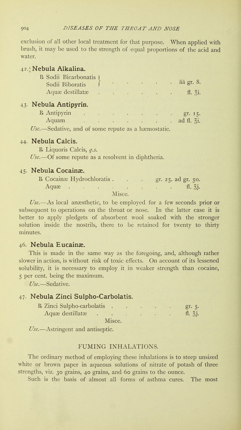 exclusion of all other local treatment for that purpose. When applied with brush, it may be used to the strength of equal proportions of the acid and water. 42.! Nebula Alkalina. Sodii Bicarbonatis ) Sodii Biboratis faa gr. 8. Aquge destillatae ...... fl. oi- 43- Nebula Antipyrin. R Antipyrin . . . . . . . gr. 15. Aquam ad fl. si. Use.—Sedative, and of some repute as a haemostatic. 44- Nebula Calcis. Ix Liquoris Calcis, q.s. Use.—Of some repute as a resolvent in diphtheria. 45. Nebula Cocainae. R Cocain?e Hydrochloratis . . . gr. 25. ad gr. 50. Aquae fl. 5j. Misce. Use.—As local anaesthetic, to be employed for a few seconds prior or subsequent to operations on the throat or nose. In the latter case it is better to apply pledgets of absorbent wool soaked with the stronger solution inside the nostrils, there to be retained for twenty to thirty minutes. 46. Nebula Eucainae. This is made in the same way as the foregoing, and, although rather slower in action, is without risk of toxic effects. On account of its lessened solubility, it is necessary to employ it in weaker strength than cocaine, 5 per cent, being the maximum. Use.—Sedative. 47- Nebula Zinci Sulpho-Carbolatis. R Zinci Sulpho-carbolatis . . . . . gr- 5- Aquae destillatae ...... A. oj- Misce. Use.—Astringent and antiseptic. FUMING INHALATIONS. The ordinary method of employing these inhalations is to steep unsized white or brown paper in aqueous solutions of nitrate of potash of three strengths, viz. 30 grains, 40 grains, and 60 grains to the ounce. Such is the basis of almost all forms of asthma cures. The most