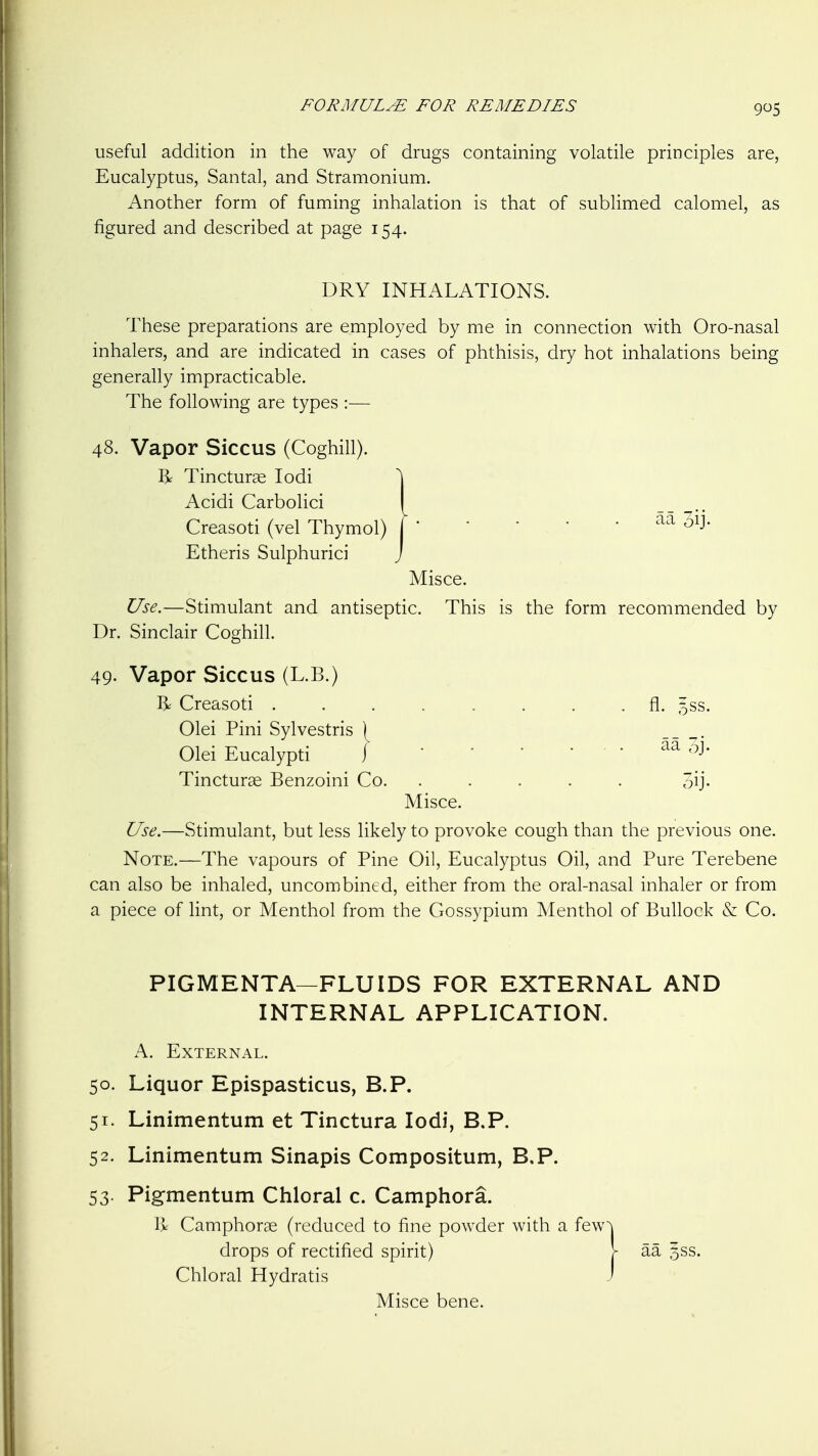 useful addition in the way of drugs containing volatile principles are, Eucalyptus, Santal, and Stramonium. Another form of fuming inhalation is that of sublimed calomel, as figured and described at page 154. DRY INHALATIONS. These preparations are employed by me in connection with Oro-nasal inhalers, and are indicated in cases of phthisis, dry hot inhalations being generally impracticable. The following are types :— 48. Vapor Siccus (Coghill). R Tincturas lodi Acidi Carbolic! Creasoti (vel Thymol) Etheris Sulphurici Use.—Stimulant and antisef Dr. Sinclair Coghill. 49. Vapor Siccus (L.B.) R Creasoti fl. 5SS. Olei Pini Sylvestris ( Olei Eucalypti j Tincturae Benzoini Co. ..... 3ij. Misce. Use.—Stimulant, but less likely to provoke cough than the previous one. Note.—The vapours of Pine Oil, Eucalyptus Oil, and Pure Terebene can also be inhaled, uncombined, either from the oral-nasal inhaler or from a piece of lint, or Menthol from the Gossypium Menthol of Bullock & Co. aa 31J. Misce. tic. This is the form recommended by PIGMENTA—FLUIDS FOR EXTERNAL AND INTERNAL APPLICATION. A. External. 50. Liquor Epispasticus, B.P. 51. Linimentum et Tinctura lodi, B.P. 52. Linimentum Sinapis Compositum, B.P. 53. Pigmentum Chloral c. Camphora. Vy Camphorae (reduced to fine powder with a few drops of rectified spirit) Chloral Hydratis Misce bene.