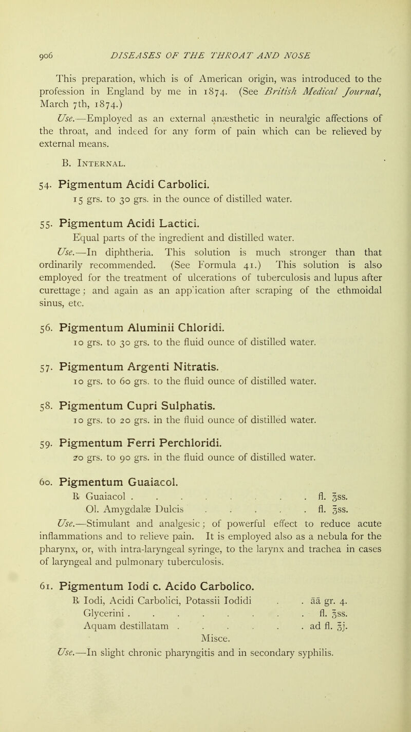 This preparation, which is of American origin, was introduced to the profession in England by me in 1874. (See British Medical Journal^ March 7th, 1874.) Use.—Employed as an external anjesthetic in neuralgic affections of the throat, and indeed for any form of pain which can be relieved by external means. B. Internal. 54- Pigmentum Acidi Carbolici. 15 grs. to 30 grs. in the ounce of distilled water. 55. Pigmentum Acidi Lactici. Equal parts of the ingredient and distilled water. Use.—In diphtheria. This solution is much stronger than that ordinarily recommended. (See Formula 41.) This solution is also employed for the treatment of ulcerations of tuberculosis and lupus after curettage ; and again as an application after scraping of the ethmoidal sinus, etc. 56. Pigrnentum Aluminii Chloridi. 10 grs. to 30 grs. to the fluid ounce of distilled water. 57. Pigrnentum Argenti Nitratis. 10 grs. to 60 grs. to the fluid ounce of distilled water. 58. Pigrnentum Cupri Sulphatis. 10 grs. to 20 grs. in the fluid ounce of distilled water. 59. Pigrnentum Ferri Perchloridi. 20 grs. to 90 grs. in the fluid ounce of distilled water. 60. Pigmentum Guaiacol. R Guaiacol ........ fl. §ss. 01. Amygdala Dulcis . . . . . fl. 3SS. Use.—Stimulant and analgesic; of powerful effect to reduce acute inflammations and to relieve pain. It is employed also as a nebula for the pharynx, or, with intra-laryngeal syringe, to the larynx and trachea in cases of laryngeal and pulmonary tuberculosis. 61. Pigmentum lodi c. Acido Carbolico. R lodi, Acidi Carbolici, Potassii lodidi . . aa gr. 4. Glycerini . . . . . . . fl. §ss. Aquam destillatam . . . . . . ad fl. 3j. Misce. Use.—In slight chronic pharyngitis and in secondary syphilis.