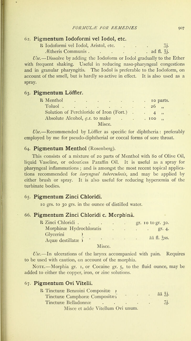 62. Pigmentum lodoformi vel lodol, etc. I> lodoformi vel lodol, Aristol, etc. ... 3j- .-^Ltheris Communis . . . . . . ad fl. 3]. Use.—Dissolve by adding the Iodoform or lodol gradually to the Ether with frequent shaking. Useful in reducing naso-pharyngeal congestions and in granular pharyngitis. The lodol is preferable to the Iodoform, on account of the smell, but is hardly so active in effect. It is also used as a spray. 63. Pigmentum Loffler. R Menthol . . . . . . .10 parts. Toluol 26 „ Solution of Perchloride of Iron (Fort.) . . 4 ,, Absolute Alcohol, q.s. to make . . . 100 Misce. Use.—Recommended by Loffler as specific for diphtheria : preferably employed by me for pseudo-diphtherial or coccal forms of sore throat. 64. Pigmentum Menthol (Rosenberg). This consists of a mixture of 20 parts of Menthol with 80 of Olive Oil, liquid Vaseline, or odourless Paraffin Oil. It is useful as a spray for pharyngeal inflammations; and is amongst the most recent topical applica- tions recommended for laryngeal tuberculosis^ and may be applied by either brush or spray. It is also useful for reducing hypersemia of the turbinate bodies. 65. Pigmentum Zinci Chloridi. 10 grs. to 30 grs. in the ounce of distilled water. 66. Pigmentum Zinci Chloridi c. Mcrphina. R Zinci Chloridi . . . . . gr. 10 togr. 30. Morphinse Hydrochloratis . . . . gr. 4. Glycerini } __ ^ Aquae destillatse \• ^ • Misce. Use.—In ulcerations of the larynx accompanied with pain. Requires to be used with caution, on account of the morphia. Note.—Morphia gr. i, or Cocaine gr. 5, to the fluid ounce, may be added to either the copper, iron, or zinc solutions. 67. Pigmentum Ovi Vitelli. R Tincturse Benzoini Compositse \ Tincture Camphorae Compositaei Tincturge Belladonnce Misce et adde Vitellum Ovi unum aa 5j. 3j.