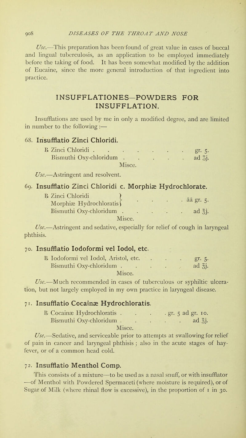 Use.—This preparation has been found of great value in cases of buccal and lingual tuberculosis, as an application to be employed immediately before the taking of food. It has been somewhat modified by the addition of Eucaine, since the more general introduction of that ingredient into practice. Insufflations are used by me in only a modified degree, and are limited in number to the following :— 68. Insufflatio Zinci Chloridi. Bismuthi Oxy-chloridum ..... ad 3j- Misce. Use.—Astringent and resolvent. 69. Insufflatio Zinci Chloridi c. Morphiae Hydrochlorate. T> Zinci Chloridi ) Morphiae Hydrochloratis i Bismuthi Oxy-chloridum . . . . . ad §j. Misce. Use.—Astringent and sedative, especially for relief of cough in laryngeal phthisis. 70. Insufflatio lodoformi vel lodol, etc. I> lodoformi vel lodol, Aristol, etc. . . . gr. 5. Bismuthi Oxy-chloridum .... ^. ad Misce. Use.—Much recommended in cases of tuberculous or syphiltic ulcera- tion, but not largely employed in my own practice in laryngeal disease. 71. Insufflatio Cocainse Hydrochloratis. R Cocainae Hydrochloratis . . . . gr. 5 ad gr. 10. Bismuthi Oxy-chloridum . . . . . ad 3]. Misce. Use.—Sedative, and serviceable prior to attempts at swallowing for relief of pain in cancer and laryngeal phthisis ; also in the acute stages of hay- fever, or of a common head cold. 72. Insufflatio Menthol Comp. This consists of a mixture—to be used as a nasal snuff, or with insufflator —of Menthol with Powdered Spermaceti (where moisture is required), or of Sugar of Milk (where rhinal flow is excessive), in the proportion of i in 30. INSUFFLATIONES—POWDERS FOR INSUFFLATION. R Zinci Chloridi