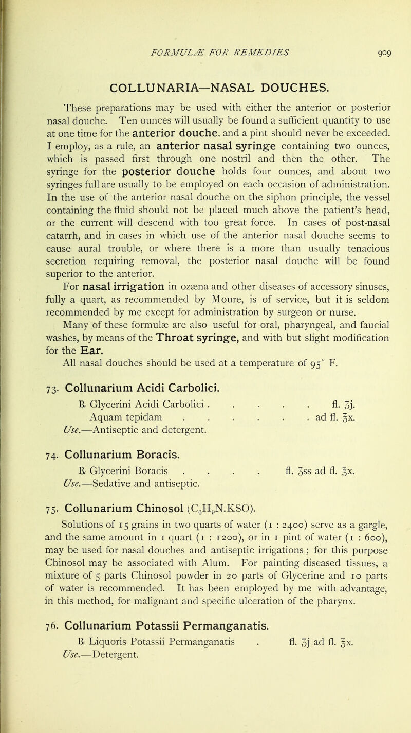COLLUNARIA—NASAL DOUCHES. These preparations may be used with either the anterior or posterior nasal douche. Ten ounces will usually be found a sufficient quantity to use at one time for the anterior douche, and a pint should never be exceeded. I employ, as a rule, an anterior nasal syringe containing two ounces, which is passed first through one nostril and then the other. The syringe for the posterior douche holds four ounces, and about two syringes full are usually to be employed on each occasion of administration. In the use of the anterior nasal douche on the siphon principle, the vessel containing the fluid should not be placed much above the patient's head, or the current will descend with too great force. In cases of post-nasal catarrh, and in cases in which use of the anterior nasal douche seems to cause aural trouble, or where there is a more than usually tenacious secretion requiring removal, the posterior nasal douche will be found superior to the anterior. For nasal irrigation in ozsena and other diseases of accessory sinuses, fully a quart, as recommended by Moure, is of service, but it is seldom recommended by me except for administration by surgeon or nurse. Many of these formulae are also useful for oral, pharyngeal, and faucial washes, by means of the Throat syringe, and with but slight modification for the Ear. All nasal douches should be used at a temperature of 95° F. 73. Collunarium Acidi Carbolici. R Glycerini Acidi Carbolici ..... fl. 3j. Aquam tepidam . . . . . . ad fl. 3X. Use.—Antiseptic and detergent. 74. Collunarium Boracis. R Glycerini Boracis . . . . fl. 3ss ad fl. ^x. Use.—Sedative and antiseptic. 75. Collunarium Chinosol (CgHgN.KSO). Solutions of 15 grains in two quarts of water (i : 2400) serve as a gargle, and the same amount in i quart (i : 1200), or in i pint of water (i : 600), may be used for nasal douches and antiseptic irrigations; for this purpose Chinosol may be associated with Alum. For painting diseased tissues, a mixture of 5 parts Chinosol powder in 20 parts of Glycerine and 10 parts of water is recommended. It has been employed by me with advantage, in this method, for malignant and specific ulceration of the pharynx. 76. Collunarium Potassii Permanganatis. R Liquoris Potassii Permanganatis . fl. 3j ad fl. 5X. 6^5^.—Detergent.