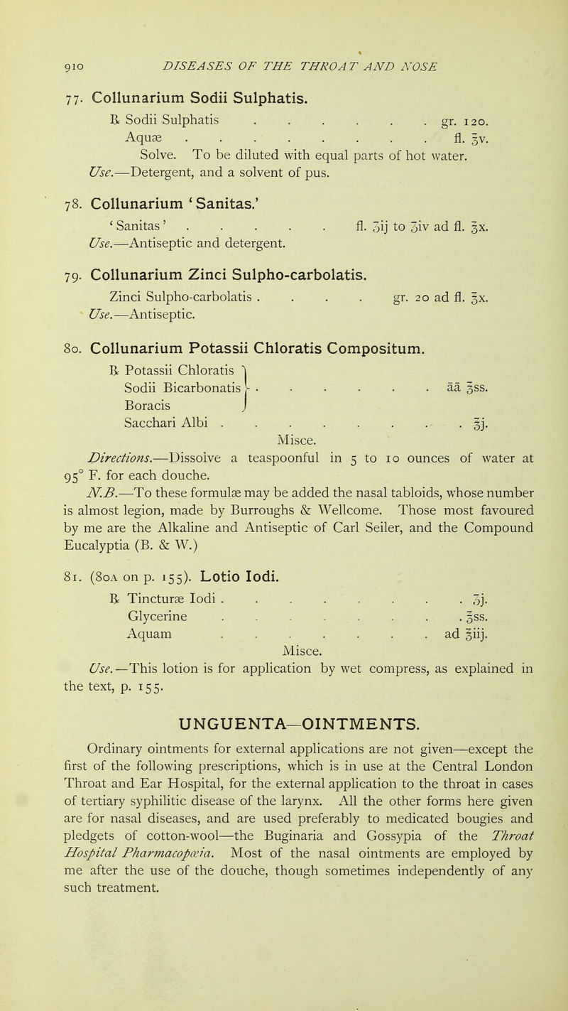 77. Collunarium Sodii Sulphatis. R Sodii Sulphatis . . . . . . gr. 120. AquES fl- 5V. Solve. To be diluted with equal parts of hot water. Use.—Detergent, and a solvent of pus. 78. Collunarium ' Sanitas.' ' Sanitas ' fl- 3ij to 3iv ad fl. gx. Use.—Antiseptic and detergent. 79. Collunarium Zinci Sulpho-carbolatis. Zinci Sulpho-carbolatis . . . . gr. 20 ad fl. §x. Use.—Antiseptic. 80. Collunarium Potassii Chloratis Compositum. R Potassii Chloratis \ Sodii Bicarbonatis \ - • . • . . aa ^ss. Boracis j Sacchari Albi . . . . . . • • • Sj' Misce. Directions.—Dissolve a teaspoonful in 5 to 10 ounces of water at 95° F. for each douche. N.B.—To these formulae may be added the nasal tabloids, whose number is almost legion, made by Burroughs & Wellcome. Those most favoured by me are the Alkaline and Antiseptic of Carl Seller, and the Compound Eucalyptia (B. & W.) 81. (80A on p. 155). Lotio lodi. Tincturae lodi 3j. Glycerine . . . . . . . . 3SS. Aquam ....... ad siij. Misce. 6^5^'.—This lotion is for application by wet compress, as explained in the text, p. 155. UNGUENTA—OINTMENTS. Ordinary ointments for external applications are not given—except the first of the following prescriptions, which is in use at the Central London Throat and Ear Hospital, for the external application to the throat in cases of tertiary syphilitic disease of the larynx. All the other forms here given are for nasal diseases, and are used preferably to medicated bougies and pledgets of cotton-wool—the Buginaria and Gossypia of the Throat Hospital Pharmacopoeia. Most of the nasal ointments are employed by me after the use of the douche, though sometimes independently of any such treatment.